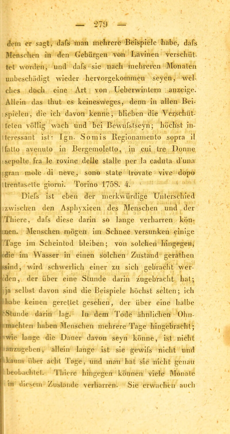 dem er sagt, dafs man mehrere Beispiele habe, dafs Mensehen in den Gebiirgen von Lavincn verschüt- tet worden, und dafs sie nach mehreren Monaten unbeschädigt wieder hervoi-gekommen seyen, wel- ches doch eine Art von Ueberwinlcrn anzeige. Allein das thut es keinesweges, denn in allen Bei- spielen, die ich davon kenne, blieben die Verschüt- teten völlig wach und bei Bewufstseyn; höchst in- teressant istt Ign. Somis Regionamento sopra il fatlo avenulo in Bergemoletto, in cui Ire Donne sepolte fra le rovine delle stalle per la caduta d’una igran mole di neve, sono state Irovate vive dopo trentaselle giorni. Torino 175S. 4. Diefs ist eben der merkwürdige Unterschied zwischen den Asphyxicen des Menschen und der Thiere, dafs diese darin so lange verharren kön- nen. Menschen mögen im Schnee versunken einige Tage im Scheintod bleiben; von solchen hingegen, die im Wasser in einen solchen Zustand geralhen 'sind, wird schwerlich einer zu sich gebracht, wer- den, der über eine Stunde darin zugehracht hat; ja selbst davon sind die Beispiele höchst selten; ich ihabe keinen gerettet gesehen, der über eine halbe ■Stunde darin lag. In dem Tode ähnlichen 01m- machten haben Menschen mehrere Tage hingebrachl; wie lange die Däner davon seyn könne, ist nicht anzugeben, allein lange ist sie gewifs nicht und kaum über acht läge, und man hat sie nicht genau beobachtet. Thiere hingegen können viele Monate in diesem Zustande verharren. Sie erwachen auch