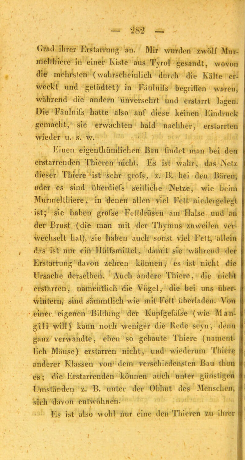 ‘28*2 <.'rad ihrer Erstarrung ah. Mir wurden zwölf Mur- mel thiere in einer Kiste aus Tyrol gesandt, wovon die inchrslen (wahrscheinlich dtirch die Kälte er- weckt und getödlet) in Fäulnifs begriffen waren, während die andern unversehrt und erstarrt lagen. Die Fäulnifs hatte also auf diese keinen Eindruck gemacht, sie erwachten bald nachher, erstarrten wieder u. s. w. Einen eigentümlichen Bau findet man bei den erstarrenden Thieren nicht. Es ist wahr, das IN et/, dieser Filiere ist sehr grofs, z. B. bei den Bären, oder es sind überdiefs seitliche Netze, wie beim Murinellhiere, in denen allen viel Fett niedergelegt ist; sie haben grofse Fettdrüsen am Halse und an der Brust (die man mit der Thymus zuweilen ver- wechselt hat), sie haben auch sonst viel Feit, allein i das ist nur ein Hülfsmillel, damit sie während der Erstarrung davon zehren können, es ist nicht die Ursache derselben. Auch andere Thiere, die nicht erstarren, namentlich die Vögel, die bei uns über- wintern, sind sämmtlich wie mit Fett überladen. Von •einer eigenen Bildung der Kopfgefäfse (wie Man- gili will) kann noch weniger die Rede seyn, denn ganz verwandte, eben so gebaute Thiere (nament- lich Mäuse) erstarren nicht, und wiederum Thiere anderer Klassen von' dein verschiedensten Bau tliuü cs; die Erstarrenden können mich unter günstigen i Umständen z. B. unter der Obhut des Menschen, I sich davon entwöhnen. Es ist also wohl nur eine den Thieren zu ihrer t