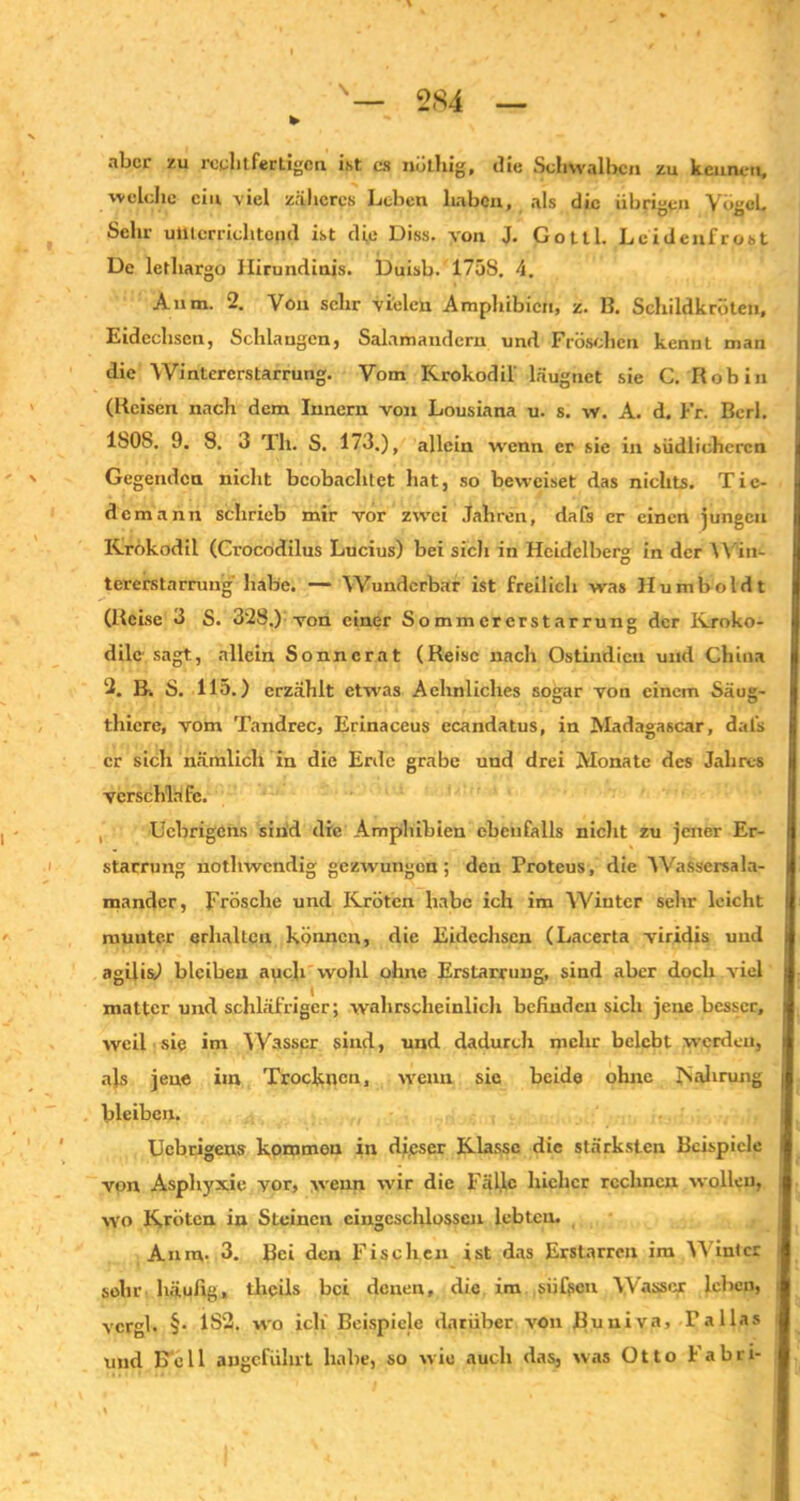 • ¥• nbcr zu rechtfertigen ist cs nuthig, die Schwalben zu kennen, welche ein viel zäheres Leben haben, als die übrigen Vögel. Sehr unterrichtend ist die Diss. von J, Gottl. Leidenfrost De lethargo Ilirundinis. Duisb. 175S. 4. Anm. 2. Von sehr vielen Amphibien, z. B. Schildkröten, Eidechsen, Schlaugen, Salamandern und Fröschen kennl man die Wintererstarrung. Vom Krokodil' läugnet sie C. Robin (Reisen nach dem Innern von Lousiana u. s. w. A. d. Fr. Berl. 180S. 9. 8. 3 Th. S. 173.), allein wenn er sie in südlicheren Gegenden nicht beobachtet hat, so beweiset das nichts. Tic- demann schrieb mir vor zwei Jahren, dafs er einen jungen Krokodil (Crocodilus Lucius) bei sich in Heidelberg in der Win- tererstarrung habe. — Wunderbar ist freilich was Humboldt (Reise 3 S. 328.) von einer Sommererstarrung der Kroko- dile sagt, allein Sonncrat (Reise nach Ostindien und China 2. B-. 8. 115.) erzählt etwas Aehnliches sogar von einem Säug- thicre, vom Tandrec, Erinaceus ecandatus, in Madagascar, dafs er sich nämlich in die Erde grabe und drei Monate des Jahres verschlafe. Ucbrigcns sind die Amphibien ebenfalls nicht zu jener Er- starrung nothwendig gezwungon; den Proteus, die Wasscrsala- mander, Frösche und Kröten habe ich im Wiutcr sehr leicht munter erhallen können, die Eidechsen (Lacerta viridis und agilis) bleiben auch wohl ohne Erstarrung, sind aber doch viel matter und, schläfriger; wahrscheinlich befinden sich jene besser, weil siq im Wasser sind, und dadurch mehr belebt werden, als jene im Trocknen, wenn sic beide ohne Nahrung bleiben. Ucbrigens kommen in dieser Klasse die stärksten Beispiele von Asphyxie vor, wenn wir die Fälle lnchcr rechnen wollen, wo Kröten in Steinen cingcschlosscn lebten. Anm- 3. Bei den Fischen ist das Erstarren ira Winter gehr häufig, theils bei denen, die im siif?cn Wasser leben, vcrgl. §• 1S2. wo ich Beispiele darüber von Buuiva, Talias und Bell angeführt habe, so wie auch das, was Otto I abri-