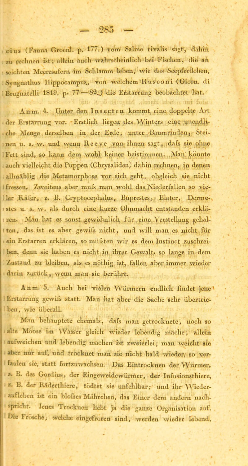 cius (Fauna Groenl. p. 177.) vom Salme rivalis shgt, dahin zu rechnen ist; allein auch wahrscheinlich hei Fischen, die an seichten Mecresufern im Schlamm lehen, wie das Seepferdchen, Syngnathus Hippocarapua, von welchem Rusconi (Giöln. di Brugnatelli 1S19. p. 77 — S’-O die- Erstarrung beohachtel: hat. Anm. 4. Unter den Insecten kommt, eine doppelte Art der Erstarrung vor. - Erstlich liegen des Winters eine unendli- , che Menge derselben in der Erde, unter Baumrinden, Stei- nen u. s. w. und wenn Reeve von ihnen sagt, dafs sie ohne i Fett sind, so kann dem wohl keiner beistimmeu. Mau könnte auch vielleicht die Puppen (Chrysaliden) dahin rechnen, in denen allmählig die Metamorphose vor sich geht, obgleich sie nicht fressen. 'Zweitens aber muls man wohl das Niedcrfallcn so vie- ler Käfer, z. B, Cryptocephalus, Buprestes, Elater, Derme-, stes u. s. w. als durch eine kurze Ohnmacht entstanden erklä- ren. Man hat es sonst gewöhnlich fiir eine Verstellung gehal- ten, das ist es aber gewifs nicht, und will mau cs nicht fiir ein Erstarren erklären, so miifsten wir es dem Instinet zusclirei- ben, denn sie haben es nicht in ihrer Gewalt, so Lange in dem Zustand zu bleiben, als es nötliig ist, fallen aber immer wieder darin zurück, wenn man sic berührt. Anm. 5. Audi bei vielen Würmern endlich Bildet jene' Erstarrung gewifs statt. Man hat aber die Sache sehr übertrie- ben, wie überall. Man behauptete ehemals, dafs man getrocknete, noch so alte Moose im ^Vässer gleich wieder lebendig mache, .allein aufweichen und lebendig machen ist zweierlei; man weicht sie aber nur auf, und trocknet man sie nicht bald wieder, so ver- faulen sie, statt fortzuwachsen. Das Eintrocknou der Würmer, z. B. des Gordius, der Eingeweidewürmer, der Infusionsthicrc, z. B. der Räderthicre, tödtet sie unfehlbar; und ihr Wieder- aufleben ist ein blofses Mährclien, das Einer dem andern nacli- ''pricht. Jenes Trocknen liebt ja die ganze Organisation auf. Die Frösche, welche eingefroren sind, werden wieder lebend,