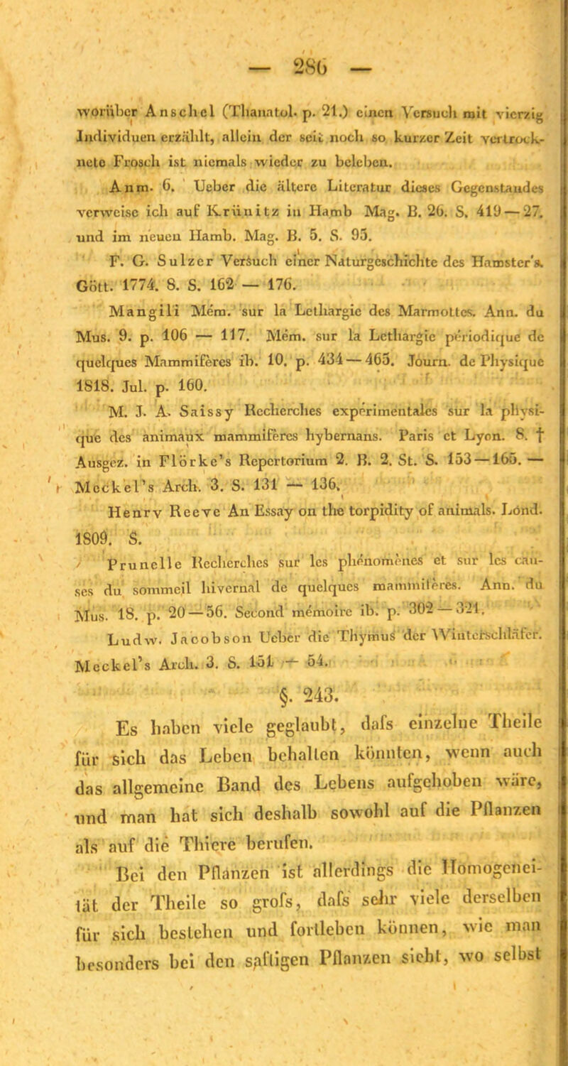 worüber Ansclicl (Thanatob p. 21.) einen Versuch mit vierzig Individuen erzählt, allein der seit noch so kurzer Zeit vertrock- nete Frosch ist niemals wieder zu beleben. Anm. 6. Ueber die ältere Literatur dieses Gegenstandes verweise ich auf Kriinitz in Hamb Mag. B. 26. S. 419 — 27. und im neuen Hamb. Mag. B. 5. S. 95. F. G. Sulzcr Verbuch einer Naturgeschichte des Hamster’». Gott. 1774. 8. S. 162 — 176. Mangili Mem. sur la Lethargie des Marmottcs. Arm. du Mus. 9. p. 106 — 117. Mem. sur la Lethargie periodique de quelques Mammiferes ib. 10, p. 434 — 465. Journ. de Physiquc 1818. Jul. p. 160. M. J. A- Saissy Rcclicrches experimentales sür la pliysi- que des animaux mammiferes hybernans. Paris et Lyon. 8, f Ausgez. in Flörke’s Repertorium 2. B. 2. St. S. 153 —165. — Mcckel’s Arch. 3. S. 131 — 136, . r f t. 1 \ Henrv Reeve An Essay on the torpidity of animals. Lönd. 1S09. S. / Prunellc Rccherehcs sur les tohenornenes et sur les cau- ses du sommeil hivcrnal de quelques mammileres. Ann. du Mus. IS. p. 20 —56. Second memoire ib. p. 302 — 321. Ludw. Jacobson Ueber die Thymus der Wiuterschläfer. Mcckel’s Arch. 3. S. 151 ~ 54. §. 243. Es haben viele geglaubt, dafs einzelne Theile für sich das Leben behalten könnten, wenn auch das allgemeine Band des Lebens aufgehoben wäre, und man hat sich deshalb sowohl auf die Pflanzen als auf die Thicre berufen. Bei den Pflanzen ist allerdings die Homogenei- lät der Theile so grofs, dafs selir viele derselben für sich bestehen und forlleben können, wie man besonders hei den saftigen Pflanzen sicht, wo selbst