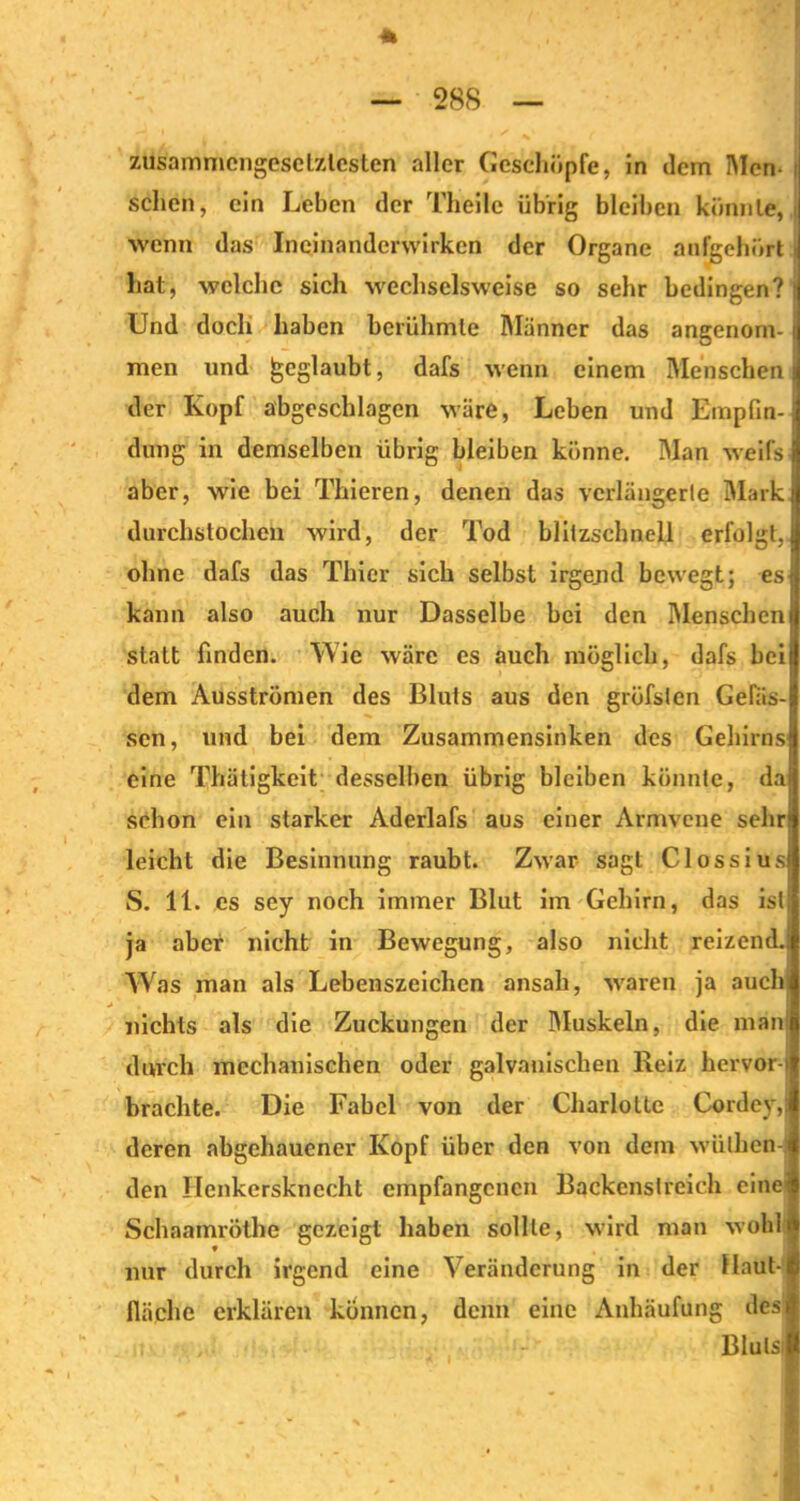 zusammengesetztesten aller Geschöpfe, 5n dein Men- schen, ein Leben der Theile übrig bleiben könnte, wenn das Incinandcnvirkcn der Organe anfgehört hat, welche sich wechselsweise so sehr bedingen? Und doch haben berühmte Männer das angenom- men und geglaubt, dafs wenn einem Menschen der Kopf abgeschlagen wäre, Leben und Empfin- dung in demselben übrig bleiben könne. Man weifs aber, wie bei Thieren, denen das verlängerte Mark durchstochen wird, der Tod blitzschnell erfolgt, ohne dafs das Thier sich selbst irgend bewegt; es kann also auch nur Dasselbe bei den Menschen statt finden. Wie wäre es auch möglich, dafs bei dem Ausströmen des Bluts aus den grüfsten Gefäs- sen, und bei dem Zusammensinken des Gehirns eine Thätigkeit desselben übrig bleiben könnte, da schon ein starker Aderlafs aus einer Armvene sehr leicht die Besinnung raubt. Zwar sagt Clossius S. 11. es sey noch immer Blut im Gehirn, das ist ja aber nicht in Bewegung, also nicht reizend. Was man als Lebenszeichen ansah, waren ja auch nichts als die Zuckungen der Muskeln, die man durch mechanischen oder galvanischen Reiz hervor- brachte. Die Fabel von der Charlotte Cordey, deren abgehauener Kopf über den von dem wülhen- den Henkersknecht empfangenen Backenstreich eine Schaamrötbe gezeigt haben sollte, wird man wohl * nur durch irgend eine Veränderung in der Haut- fläche erklären können, denn eine Anhäufung des Blulsi