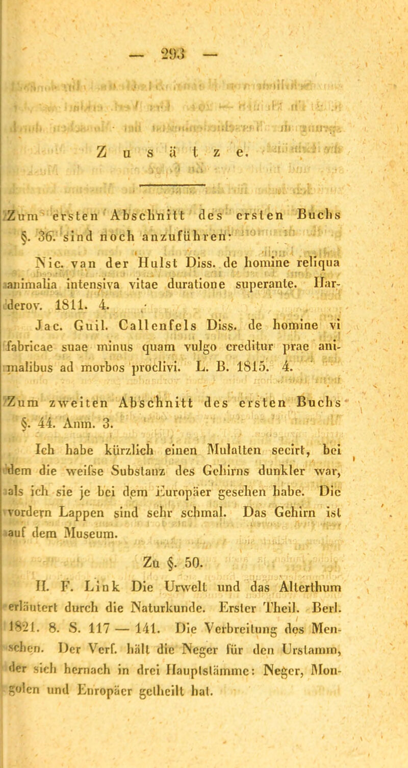 i jii Zusätze. Zum ersten Abschnitt des ersten Buchs §. 36V sind noch anzuführeri- ^ # m i#-. Nie. van der Ilulst Diss. de homine reliqua animalia inten^iva vitae duratione superanle. Ilar- derov. 1811. 4. ,• Jac. Guil. Callenfels Diss. de homine vi fabricae suae minus quam vulgo creditur prae ani- inalibus ad morbos proclivi. L. B. 1815. 4. Zum zweiten Abschnitt des ersten Buchs §. 44. Anm. 3. Ich habe kürzlich einen Mulatten secirt, bei dem die weifse Substanz des Gehirns dunkler war, als ich sie je bei d(em Europäer gesehen habe. Die vordem Lappen sind sehr schmal. Das Gehirn ist auf dem Museum. Zu §. 50. II. F. Link Die Urwelt und das Alterthum ! erläutert durch die Naturkunde. Erster Theil. Beil. 1821. 8. S. 117 — 141. Die Verbreitung dos Men- schen. Der Verf. hält die Neger für den Urslamm, der sich hernach in drei flauplslämmc: Neger, Mon- golen und Europäer gclhcilt hat.