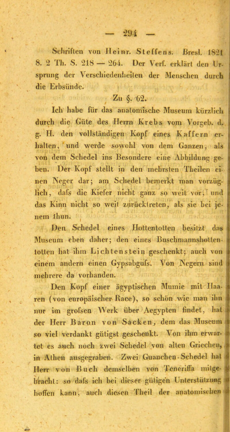 *294 Schriften von Heinr. Steffens. Bresl. 1821 8. 2 rh. S. 218 — 264. Der \ erf. erklärt den Ur- sprung der Verschiedenheiten der Menschen durch die Erbsünde. % • %i. * • '1 ' V Zu §. 62. Ich habe für das anatomische Museum kürzlich durch die Güte des Herrn Krebs vom Vorgeb. d. 1 g. H. den vollständigen Kopf eines Kaffem er- i hallen, und werde sowohl von dem Ganzen, als von dem Schedel ins Besondere eine Abbildung ge- : ben. Dev Kopf stellt in den mebrsten Theilen ei- nen Neger dar; am Schedel bemerkt man vorzüg- lich, dafs die Kiefer nicht ganz so weit vor; und das Kinn nicht so weit zurück!reten, als sie bei je- nem thun. I Den Schedel eines Hottentotten besitzt das i Museum eben daher; den eines Buschmannsholten- totlen hat ihm Li eilten stein geschenkt; auch von i einem andern einen Gypsahgufs. Von Negern sind i mehrere da vorhanden. Den Kopf einer ägyptischen Mumie mit Ifaa- ; ren (von europäischer Race), so schon wie man ihn nur im grofsen Werk über Aegypten findet, hat der Herr Baron von Sacken, dem das Museum I so viel verdankt gütigst geschenkt. Von ihm erwar- tet es auch noch zwei Schedel von alten Griechen, | in Athen ausgegraben. Zwei Guanchen-Schedel hat A Herr von Buch demselben von Teneriffa milge- y bVachl: so dafs ich bei dieser gütigen Unterstützung * hoffen kann, auch diesen l'heil der anatomischen (