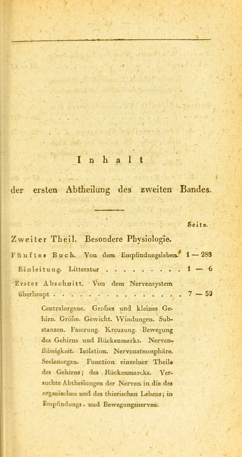 der ersten Abtheilung des zweiten Bandes- Seite. Zweiter Th eil. Besondere Physiologie. Fünfte* Buch. Von dem Empfindungsleben/ 1 — 28S . Einleitung. Litteratur 1 — 6 Erster Abschnitt. Von dem Nervensystem überhaupt 7 — 52 Centralorgane. Grofses und kleines Ge- him. Gröfse. Gewicht. Windungen. Sub- stanzen. Faserung. Kreuzung. Bewegung des Gehirns und Rückenmarks. Nerven- ilüssigkcit- Isolation. Nervcnatmosphäre. Seelenorgan. Function einzelner Thcile des Gehirns; des Rückcnmarcks. Ver- suchte Abtheilungen der Nerven in die des organischen und des thierischcn Lebens; in Empfindung». und Bewegungsnerven.