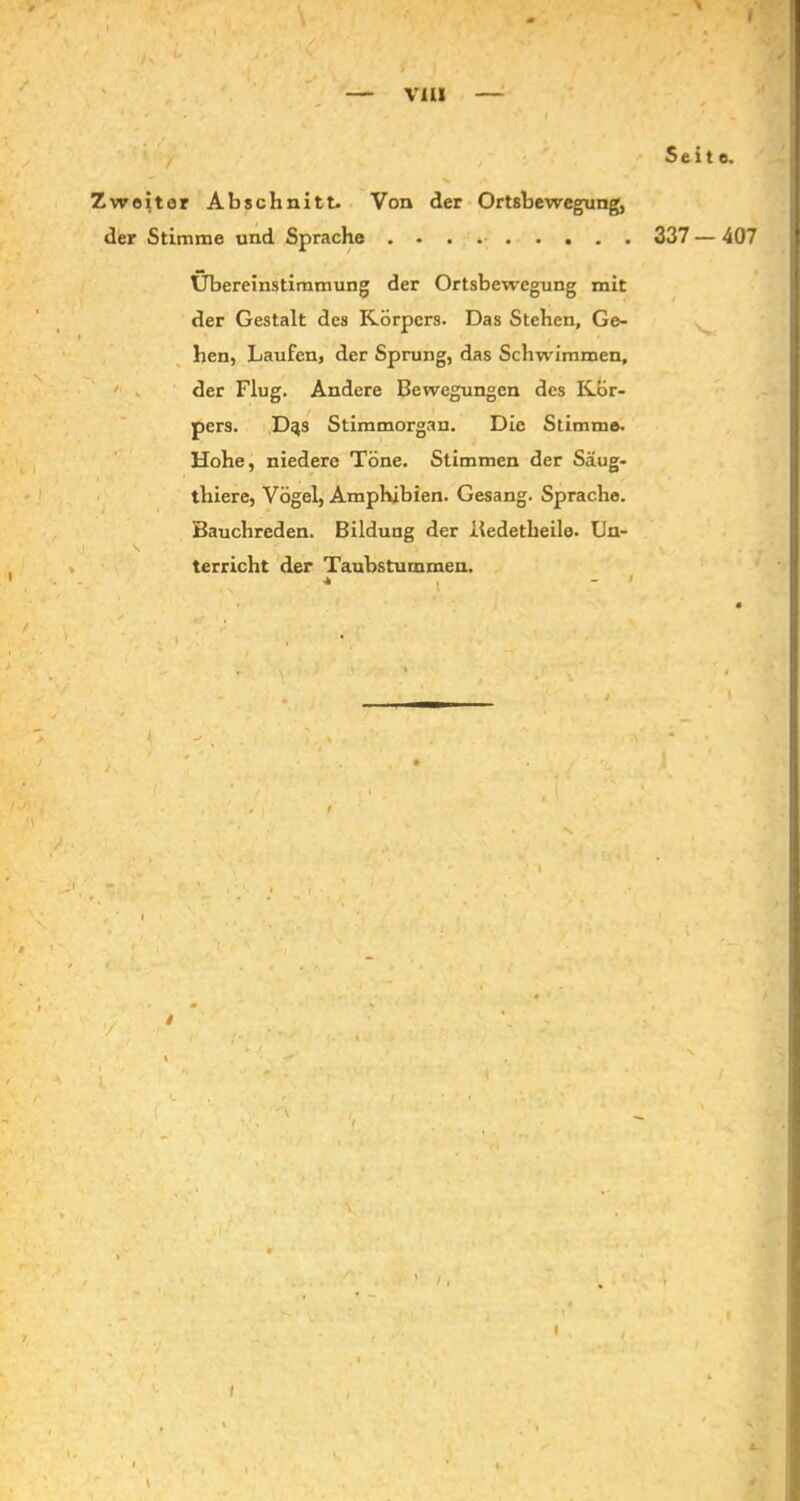 V1U » Seite. Zweitor Abschnitt. Von der Ortsbewegung, der Stimme und Sprache Übereinstimmung der Ortsbewegung mit der Gestalt des Körpers. Das Stehen, Ge- hen, Laufen, der Sprung, das Schwimmen, der Flug. Andere Bewegungen des Kör- pers. D^s Stimmorgan. Die Stimme. Hohe, niedere Töne. Stimmen der Säug- thiere, Vögel, Amphibien. Gesang. Sprache. Bauchreden. Bildung der iiedetheile. Un- \ \ _ ' _ . . •> ' • terricht der Taubstummen. 337 - 407 ’S* 1 \ I i , \