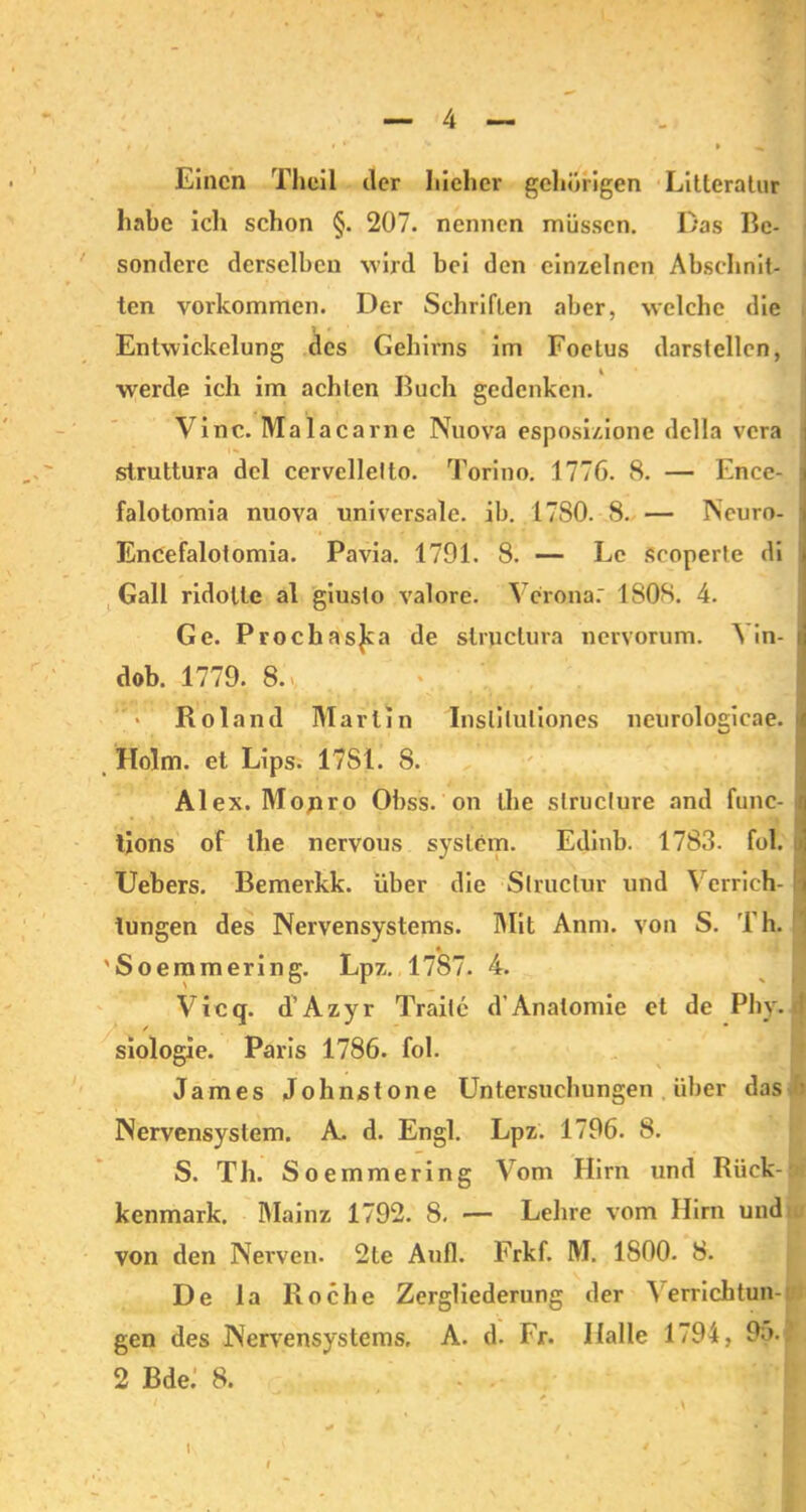 neurologicae. 1 Einen Theil der Iiieher gehörigen Litteratur habe ich schon §. 207. nennen müssen. Das Be- sondere derselben wird bei den einzelnen Abschnit- ten Vorkommen. Der Schriften aber, welche die , werde ich im achten Buch gedenken. Vinc. Malacarne Nuova esposizione dclla vera : struttura dcl cervellelto. Torino. 1776. 8. — Ence- falotomia nuova universale, ib. 1780. 8. — Ncuro- Encefalotomia. Pavia. 1791. 8. — Le Scoperte di Gail ridolle al giusto valore. Verona: 1808. 4. Ge. Prochasjca de strpclura nervorum. Yin- i dob. 1779. 8.> Roland Marlin Insliluliones Holm, et Lips. 17S1. 8. Al ex. Mojir.o Obss. on the slruclure and func- tions of the nervous syslcm. Edinb. 1783. fol. Uebers. Bemerkk. über die Slruclur und Verrich- i tungen des Nervensystems. IMit Anm. von S. Th. 'Soemmering. Lpz. 1787. 4. Vicq. d’Azyr Trailc d’Anatomie et de Phy. j siologie. Paris 1786. fol. James Johnstone Untersuchungen über das i Nervensystem. A. d. Engl. Lpz. 1796. 8. S. Th. Soemmering Vom Hirn und Rück- kenmark. Mainz 1792. 8. — Lehre vom Hirn und von den Nerven. 2te Aufl. Frkf. M. 1800. 8. De la Roche Zergliederung der ^ errichtun- gen des Nervensystems, A. d. Fr. Halle 1794, 95. 2 Bde: 8. . .