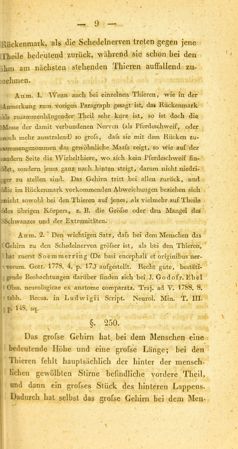 Rückenmark, als die Scliedelnervcn treten gegen jene l'heile bedeutend zurück, während sie schon hei den ,hm am nächsten stehenden Thieren auffallend zu- nehmen. Anm. 1. Wenn auch hei einzelnen Thieren, wie in der Anmerkung zum vorigen Paragraph gesagt ist, das Rückenmark Rs zusammenhängender Theil sehr kurz ist, so ist doch die ' Misse der damit verbundenen Nerven (als Pferdeschweif, oder noch mehr ausstralend) so grofs, dafs sie mit dem Rücken 2u- • sammengenommen das gewöhnliche Maafs zeigt, so wie auf der andern Seite die Wirbeltliiere, wo sich kein Pferdeschweif fin- det, sondern jenes ganz nach hinten steigt, darum nicht niedri- ger zu stellen sind. Das Gehirn tritt bei allen zurück, und die im Rückenmark vorkommenden Abweichungen beziehen sich ;nicht sowohl bei den Thieren auf jenes, als vielmehr auf Theile des übrigen Körpers, z. B. die Gröfse oder den Mangel des 'Schwanzes und der Extremitäten. Anm. 2. Den wichtigen Satz, dafs bei dem Menschen das Gehirn zu den Schedelnerven gröfser ist, als bbi den Thieren, hat zuerst Soemmerring (De basi encephali et originibus ner- ■ vorum. Gott. 1778. 4. p. 17.) aufgestellt. Recht gute, bcstäti- i. gende Beobachtungen darüber finden sich bei(J. Godofr. Ebel Obss. neurologicae ex anatome comparata. Traj. ad V. 17S8. 8. Ittabb. Recus. in Ludwigii Script. Neurol. Min. T. III. p. 14S. sq. §. 250. Das grofse Gehirn hat bei dem Menschen eine bedeutende Höhe und eine grofse Länge; bei den Thieren fehlt hauplsächlich der hinter der mensch- lichen gewülblcn Slirne befindliche vordere Theil, und dann ein grofses Sllick des hinteren Lappens. Dadurch hat selbst das grofse Gehirn bei dem Men-