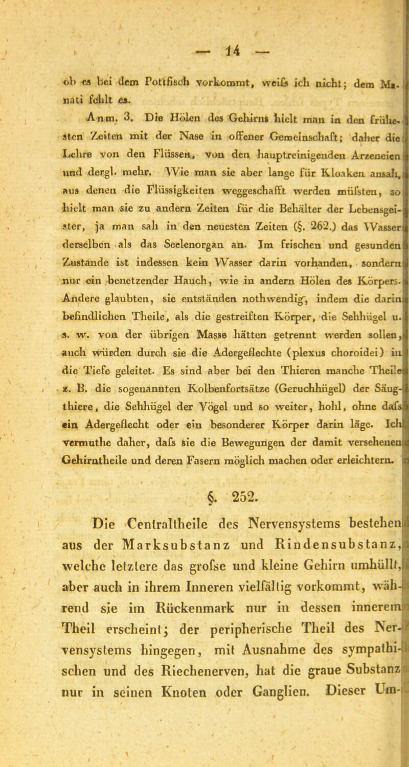 ob ca bei dem Pottfisch vorkoromt, weil» ich nicht; dem Mt- nati fehlt ca. Anm. 3. Die Heilen des Gehirn» hielt man in den frühe- sten Zeiten mit der Nase in offener Gemeinschaft; daher die: Lehre von den Flössen, von den hauptreinigeuden Arzeneicnj und dergh mehr. Wie man sie aber lange für Kloaken ansah, | ans denen die Flüssigkeiten weggeschafft werden müfsten, so hielt man sie zu andern Zeiten für die Behälter der Lebensgei- ster, ja man sah in den neuesten Zeiten (§. 262.) das Wasser derselben als das Seelenorgan an. Im frischen und gesunden Zustande ist indessen kein Wasser darin vorhanden, sondern nur ein benetzender Hauch, wie in andern Holen des Körpers. Andere glaubten, sie entständen nothwendiV, indem die darin befindlichen Theile, als die gestreiften Körper, die Sehhügel u. s. w. von der übrigen Masse hätten getrennt werden sollen, auch würden durch sie die Adergeilechte (plexus choroidei) in die Tiefe geleitet. Es sind aber bei den Thieren manche Theile z. B. die sogenannten Kolbenfortsätze (Geruchhügel) der Säug- thiere, die Sehhügel der Vögel und so weiter, hold, ohne dafs ein Adergeflecht oder ein besonderer Körper darin läge. Ich vermuthe daher, dafs sie die Bewegungen der damit versehenen Gehirntheile und deren Fasern möglich machen oder erleichtern, ii §. 252. Die Cenlraltheile des Nervensystems bestehen! aus der Marksubstanz und Rindensubstanz,I welche letztere das grofse und kleine Gehirn umhüllt, I aber auch in ihrem Inneren vielfällig vorkommt, wäh - rend sie im Rückenmark nur in dessen innerem!»! Theil erscheint j der peripherische Theil des Ner-1 vensystems hingegen, mit Ausnahme des sympathi-lf sehen und des Riechenerven, hat die graue Substanz nur in seinen Knoten oder Ganglien. Dieser Um- i