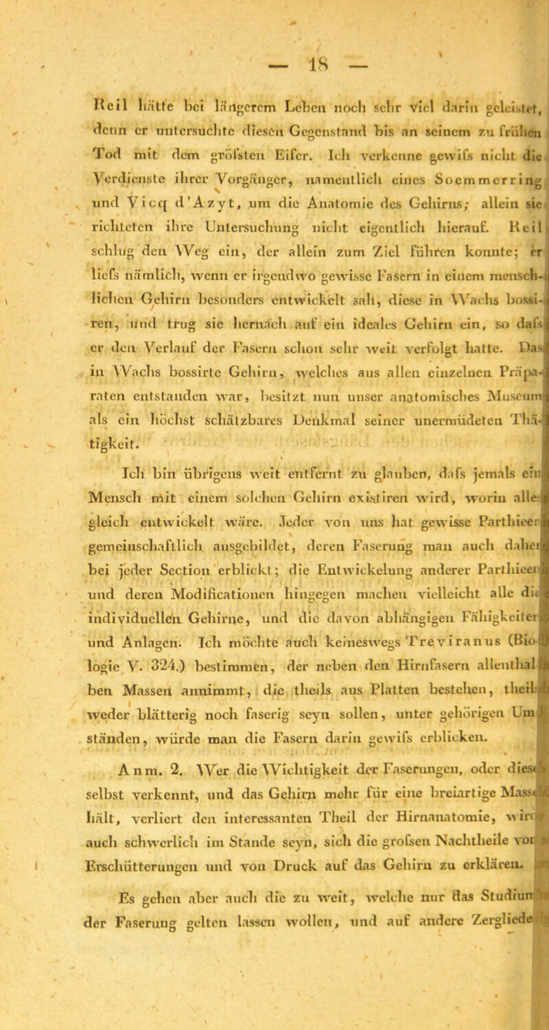 IS Heil hätte hei längerem Lehen noch sehr viel darin geleitet, denn er untersuchte diesen Gegenstand his an seinem 7.u frühen Tod mit dem grellsten Eifer. Ich verkenne gcwil's nicht die Verdienste ihrer Vorgänger, namentlich eines Soemmerring und Vicq d’Azyt, um die Anatomie des Gehirns; allein sie richteten ihre Untersuchung nicht eigentlich hierauf. Heil schlug den Weg ein, der allein zum Ziel führen konnte; er liefs nämlich, wenn er irgendwo gewisse Lasern in einem mensch- lichen Gehirn besonders entwickelt sah, diese in Wachs bossi-i ren, und trug sic hernach auf ein ideales Gehirn ein, so dais er den Verlauf der Fasern schon sehr weit verfolgt halte. Das in Wachs bossirte Gehirn, welches aus allen einzelnen Präps raten entstanden war, besitzt nun unser anatomisches Museum als ein höchst schätzbares Denkmal seiner unermüdeten Thä- tigkeit. Ich hin übrigens weit entfernt zu glauben, dafs jemals ein Mensch mit einem solchen Gehirn ex ist Iren wird, worin alle.- gleich entwickelt wäre. Jeder von uns hat gewisse Parthieer gemeinschaftlich ausgebildet, deren Faserung man auch dabei hei jeder Section erblickt; die Entwickelung anderer Parthieei und deren Modificatioucn hingegen machen vielleicht alle dii individuellen Gehirne, und die davon abhängigen Fälligkeiten und Anlagen. Teil möchte auch keineswegs Treviranus (Bio- logie V. 324.) bestimmen, der neben den Hirnfasern allentlialft ben Massen annimmt, die thcils aus Platten bestehen, llieH.'^l weder blätterig noch faserig scyti sollen, unter gehörigen Um ständen, würde man die Fasern darin gewifs erblicken. Anm. 2. Wer die Wichtigkeit der Faserungen, oder diesefi selbst verkennt, und das Gehirn mehr für eine breiartige MaffJ hält, verliert den interessanten Theil der Hirnanatomie, wirefl auch schwerlich im Stande seyn, sich die grofsen Nachtlieile vor a Erschütterungen und von Druck auf das Gehirn zu erklären. 4 Es gehen aber auch die zu weit, welche nur flas StudiunAs der Faserung gelten lassen wollen, und auf andere Zergliedeilj