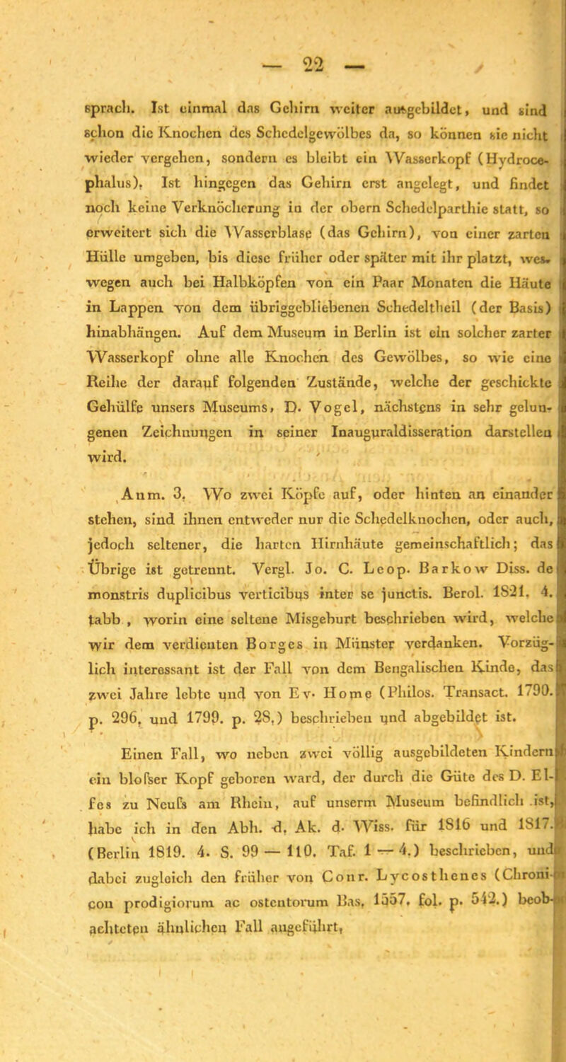 (sprach. Ist einmal das Gehirn weiter atAgebildet, und sind schon die Knochen des Schcdelgevvölbcs da, so können sic nicht wieder vergehen, sondern es bleibt ein Wasserkopf (Hydroce- phalus), Ist hingegen das Gehirn erst angelegt, und findet noch keine Verknöcherung in der obern Schedelparthie statt, so ; erweitert sich die Wasserblase (das Gehirn), von einer zarten Hülle umgeben, bis diese früher oder später mit ihr platzt, wes. •, wegen auch bei Halbköpfen von ein Paar Monaten die Häute ! in Lappen von dem übriggebliebenen Sehedelthcil (der Basis) t hinabhängen. Auf dem Museum in Berlin ist ein solcher zarter i Wasserkopf ohne alle Knochen des Gewölbes, so wie eine Reihe der darauf folgenden Zustände, welche der geschickte Gehülfq unsers Museums. D. Vogel, nächstens in sehr gelun- genen Zeichnungen in seiner Inauguraldisseration darstelleu i wird. r. , , . , f j . , (, / Anm. 3, Wo zwei Köpfe auf, oder hinten an einander stehen, sind ihnen entweder nur die Schedelknochen, oder auch, jedoch seltener, die harten Hirnhäute gemeinschaftlich; das Übrige ist getrennt. Vergl. Jo. C. Lcop. Barkow Diss. de monstris dnplicibus verticibns inter se junctis. Berol. 1821, 4. tabb , worin eine seltene Misgeburt beschrieben wird, welche wir dem verdienten Borges in Münster verdanken. Vorzüg-S lieh interessant ist der Fall von dem Bengalischen Kinde, das fl zwei Jahre lebte und von Ev- Home (Philos. Transact. 1 <00.1 p. 296. und 1799. p. 2S.) beschrieben nnd abgebildet ist. ■ Einen Fall, wo neben zwei völlig ausgebildeten Kindern! ein blofser Kopf geboren ward, der durch die Güte des D. El-! . fes zu Ncufs am Rhein, auf unserm Museum befindlich ist,ja habe ich in den Abh. d. Ak. d- Wiss. für 1S16 und 1S1/.H (Berlin 1819. 4. S. 99—110. Taf. 1—4.) beschrieben, uudir dabei zugloich den früher von Conr. Lycosthencs (Chronirn con prodigiorum ac ostentorum Bas, 1557. fol. p. 542.) beob-M achteten ähnlichen Fall angeführt,