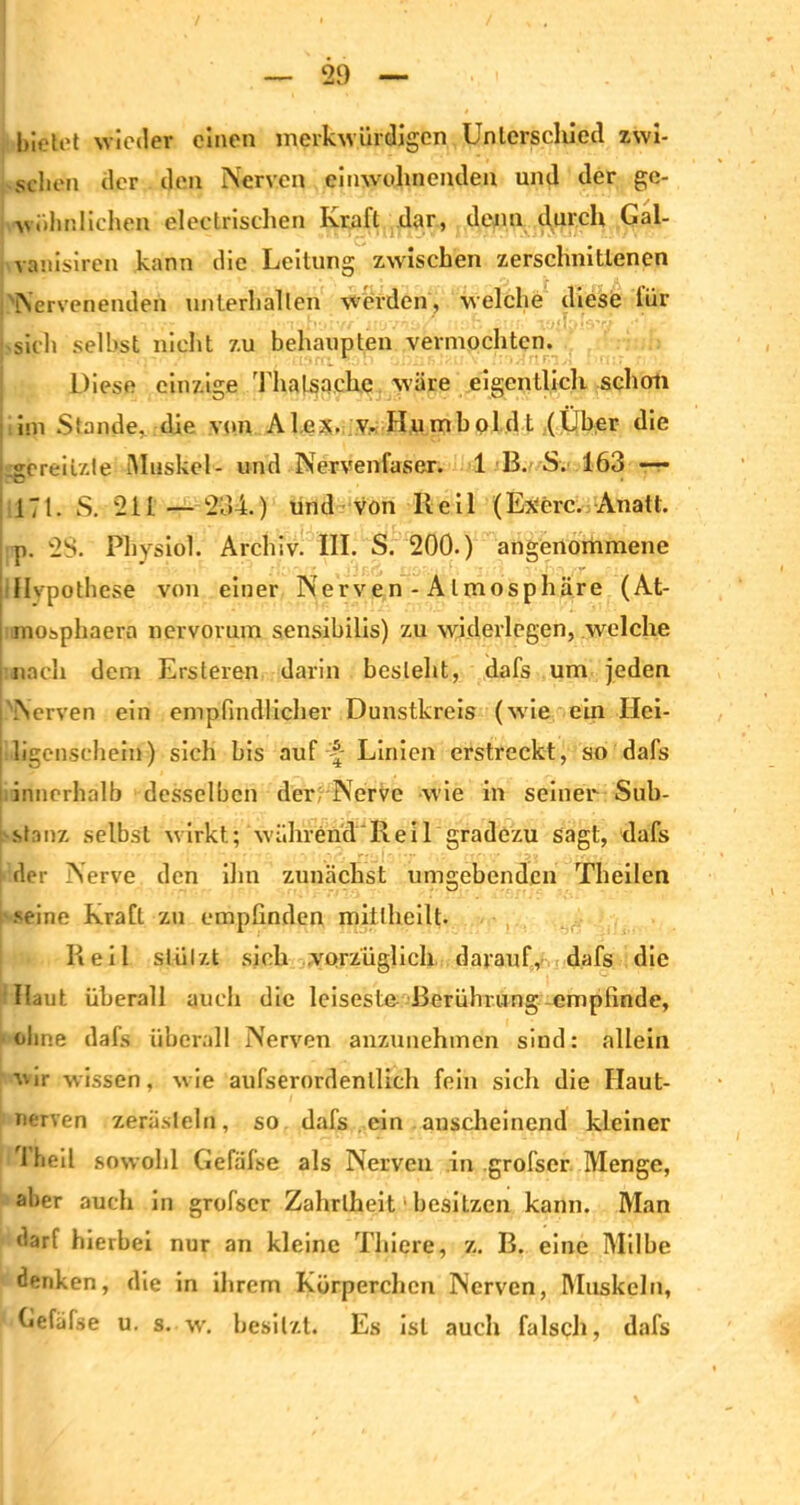 bietet wieder einen merkwürdigen Unterschied zwi- schen der den Nerven einwohnenden und der ge- wöhnlichen electrischen Kraft dar, denn durch Gal- vanisiren kann die Leitung zwischen zerschnittenen Nervenenden unterhalten werden, welche diese iiir Lieh seihst nicht zu behaupten vermochten. Diese einzige Thalsache wäre eigentlich scholl im Stande, die von Alex, ;v. Hu mb old t (Über die sereilzte iAIuskel- und Nervenfaser. 1 B. S. 163 — 171. S. 211 — 234.) und von lleil (Exerc. Anatt. ; p. 28. Physiol. Archiv. III. S. 200.) angenommene Hypothese von einer Nerven - Atmosphäre (At- mosphaera nervorum sensibilis) zu widerlegen, welche nach dem Ersteren darin besieht, dafs um jeden Nerven ein empfindlicher Dunstkreis (wie ein Hei- ligcnsehein) sich bis auf A Linien erstreckt, so dafs innerhalb desselben der Nerve wie in seiner Sub- stanz selbst wirkt; währentl'Reil gradezu sagt, dafs der Nerve den ihn zunächst umgebenden Theilen seine Kraft zu empfinden mittheilt. Reil stützt sich vorzüglich darauf, dafs die Haut überall auch die leiseste Berührung-empfinde, ohne dafs überall Nerven anzunehmen sind: allein vir wissen, wie aufserordenllich fein sich die Ilaut- nerven zerästeln, so dafs ein anscheinend kleiner Theil sowohl Gefälse als Nerven in .grofscr Menge, aber auch in grofscr Zahrlheit1 besitzen kann. Man darf hierbei nur an kleine Tliiere, z. B. eine Milbe denken, die in ihrem Körperchen Nerven, Muskeln, Cefäfse u. s. w. besitzt. Es ist auch falsch, dafs