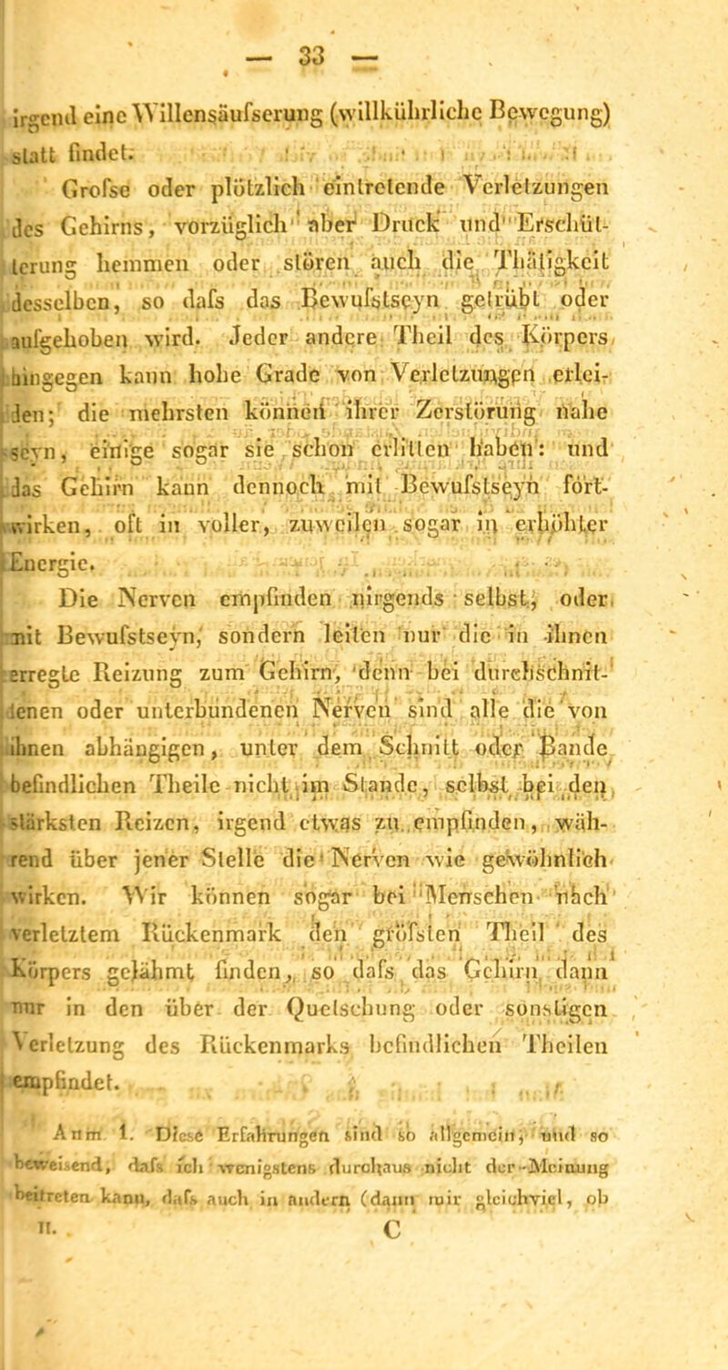 jrsjcml eine Willcnsäufserung (willkürliche Bewegung) statt findet: : .! . • i ..‘s * T rff Grofse oder plötzlich einlretcmle Verletzungen des Gehirns, vorzüglich aber Druck und Erschüt- terung hemmen oder stören auch die Thäligkcit desselben, so dafs das Rewufslsqyn ge Ir übt oder , • • 1 < r.J j • . ■ i i i. i • .. aufgehoben wird. Jeder andere Theil des Körpers hingegen kann hohe Grade von Vc.rlclzungpn eilci- Bden; die mehrsten könneii ihrer Zerstörung nahe ’l’Mi ihr. -sevn, einige sogar sie schon crlillcn haben: und Ldas Gehirn kann dennoch mit Bewufstseyh fört- wirken, oft in voller, zuweilen sogar in erhöhter (Energie, Die Nerven empfinden nirgends selbst, oder mit Bewufstseyn,' sondern leiten nur die in ihnen erregte Reizung zum Gehirn, denn bei durchschnit- lenen oder unterbundenen Nerven sind alle die von ihnen abhängigen, unter dem Schnitt otfea5 Bande befindlichen Theile nicht im Stande, selbst bei den stärksten Reizen, irgend etwas zu. empfinden, wäh- rend über jener Stelle die 'Nerven wie gewöhnlich wirken. Wir können sogar bei ‘Menschen uhch verletztem Rückenmark den gröbsten Theil des ' i i Körpers gelähmt finden, so dafs das Gehirn dann nur in den über der Quetschung oder sonstigen Wrlelzung des Rückenmarks befindlichen Thcilen empfindet. v i • : .. -,r Anrn 1. D?cs6 Erfahrungen. sind so allgemein, und so beweisend, dafs ich • wenigstens durchaus nicht der-Meinung beifreten. kann, dafs auch in andern (dann mir gleichviel, ob H. C