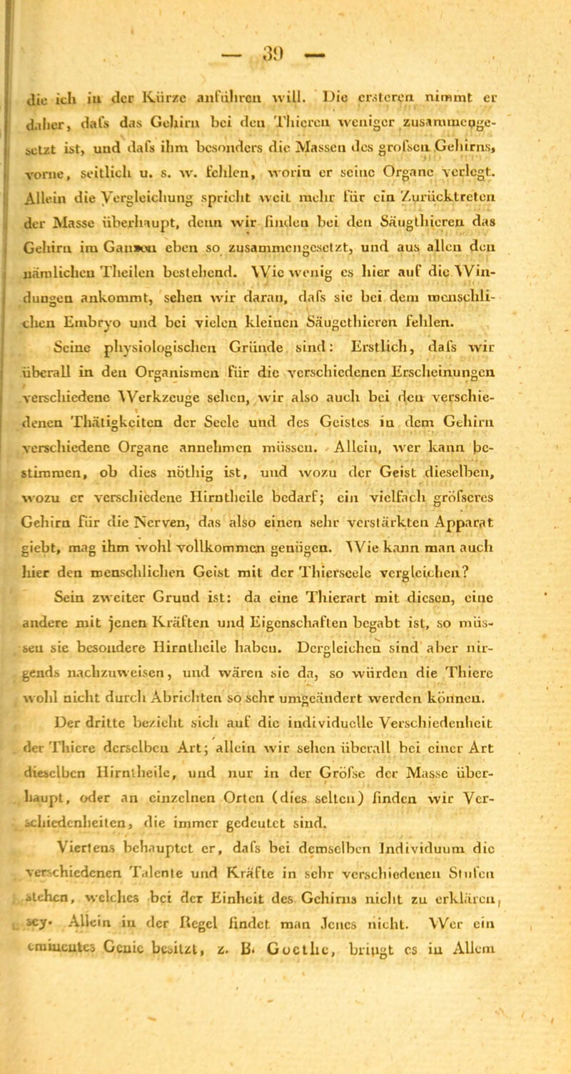 3‘) die ich iu der Kürze anfdhren will. Die eitleren nimmt er daher, dafs das Gehirn hei den Thicren weniger zusammenge- setzt ist, und dafs ihm besonders die Massen des grofsen Gelnrns, vorne, seitlich u. s. w. fehlen, worin er seine Organe verlegt. Allein die Vergleichung spricht weit mehr für ein Zurücktreten der Masse überhaupt, denn wir finden bei den Säugthieren das Gehirn im Gaii»«i eben so zusammengesetzt, und aus allen den nämlichen Theilen bestehend. Wie wenig es hier auf die Win- j düngen ankommt, sehen wir daran, dafs sie bei dem menschli- chen Embryo und bei vielen kleinen Säugethieren fehlen. Seine physiologischen Gründe sind: Erstlich, dafs wir überall in den Organismen für die verschiedenen Erscheinungen verschiedene Werkzeuge sehen, wir also auch bei den verschie- denen Thätigkciten der Seele und des Geistes in dem Gehirn verschiedene Organe annehmen müssen. Allein, wer kann be- stimmen, ob dies nöthig ist, und wozu der Geist dieselben, wozu er verschiedene Hirntheile bedarf; ein vielfach grofseres Gehirn für die Nerven, das also einen sehr verstärkten Apparat giebt, mag ihm wohl vollkommen genügen. Wie kann man auch hier den menschlichen Geist mit der Thierscele vergleichen? Sein zweiter Grund ist: da eine Thierart mit diesen, eine andere mit jenen Kräften und Eigenschaften begabt ist, so müs- sen sie besondere Hirntheile haben. Dergleichen sind aber nir- gends nachzuweisen, und wären sie da, so würden die Thiere wohl nicht durch Abrichten so sehr umgeändert werden können. Der dritte bezieliL sich auf die individuelle Verschiedenheit der Thiere derselben Art; allein wir sehen überall bei einer Art dieselben Hirntheile, und nur in der Gröfse der Masse über- haupt, oder an einzelnen Orten (dies selten) finden wir Ver- schiedenheiten, die immer gedeutet sind. Viertens behauptet er, dafs bei demselben Individuum die verschiedenen Talente und Kräfte in sehr verschiedenen Stufen stehen, welches bei der Einheit des Gehirns nicht zu erklären, scy. Allein in der Hegel findet man .Tcucs nicht. Wer ein eminentes Genie besitzt, z. B* Goethe, bringt cs iu Allem