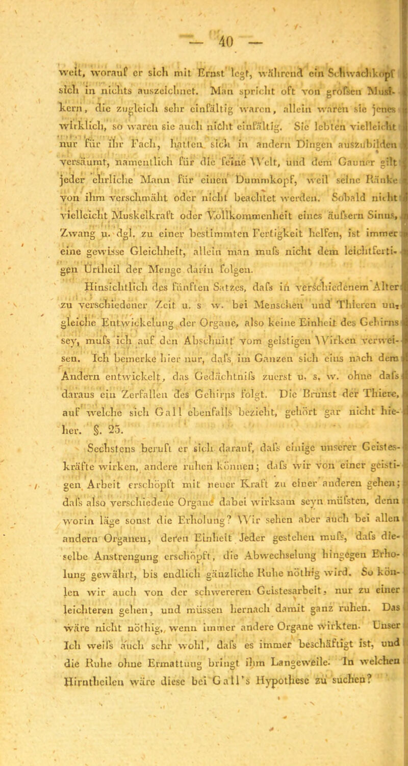 weit, worauf er sich mit Ernst legt, während ein Schwachlcopf j, sich in nichts auszeichnct. Man spricht oft von grofseu Musi- i kern, die zugleich sehr einfältig waren, allein waren sic jenes | wirklich, so waren sic auch nicht einfältig. Sic lebten vielleicht 8 nur für ihr Fach, hatten, sich in andern Dingen ausziibildcn « versäumt, namentlich für die feine Welt, und dem Gauner gilt 1 jeder ehrliche Mann für einen Dummkopf, weil seine Ränke ^ von ihm verschmäht oder nicht beachtet werden. Sobald nicht I vielleicht Muskelkraft oder Vollkommenheit eines äufsern Sinns, ift Zwang u. dgl. zu einer bestimmten Fertigkeit helfen, ist immer if eine gewisse Gleichheit, allein man mufs nicht dem lelclitFeiti- f gen Ürlheil der Menge darin folgen. Hinsichtlich des fünften Satzes, dafs iii verschiedenem Alterjl zu verschiedener Zeit u. s w. bei Menschen und Tldercn un- A gleiche Entwickelung der Organe, also keine Einheit des Gehirns! sey, mufs ich auf den Abschnitt vom geistigen Wirken vcrwei-1 sen. Ich bemerke liier nur, dafs, im Ganzen sich eins nach dem >( Andern entwickelt, das Gedächlnils zuerst u, s. w. ohne dafs! daraus ein Zerfallen des Geliirps folgt. Die Brunst der Thier«, I auF welche sich Gail ebenfalls bezieht, gehört gar nicht laie-1 her. §. 25. Sechstens beruft er sich darauf, dafs einige unserer Geistes-! kräfte wirken, andere ruhen können; dafs wir von einer geisti-JJ gen Arbeit erschöpft mit neuer Kraft zu einer anderen geben;! dafs also verschiedene Organe dabei wirksam scyn müfsten, denn Ifl worin läge sonst die Erholung? Wir sehen aber auch bei allen il andern Organen, deren Einheit Jeder gestehen mufs, dafs die- fi selbe Anstrengung erschöpft, die Abwechselung hingegen Erlio- II lunst gewährt, bis endlich aäuzliche Ruhe nötbtg wird. So kön- B len wir aucli von der schwereren Geistesarbeit, nur zu einer it leichteren gehen, und müssen hernach damit ganz ruhen. Das ü wäre nicht nöthig,, wenn immer andere Organe wirkten. Unser- Ich weifs auch sehr wohl, dafs es immer beschäftigt ist, und die Ruhe ohue Ermattung bringt ihm Langeweile^ In welchen Hirntheilen wäre diese bei Gall’s Hypothese zu suchen? N