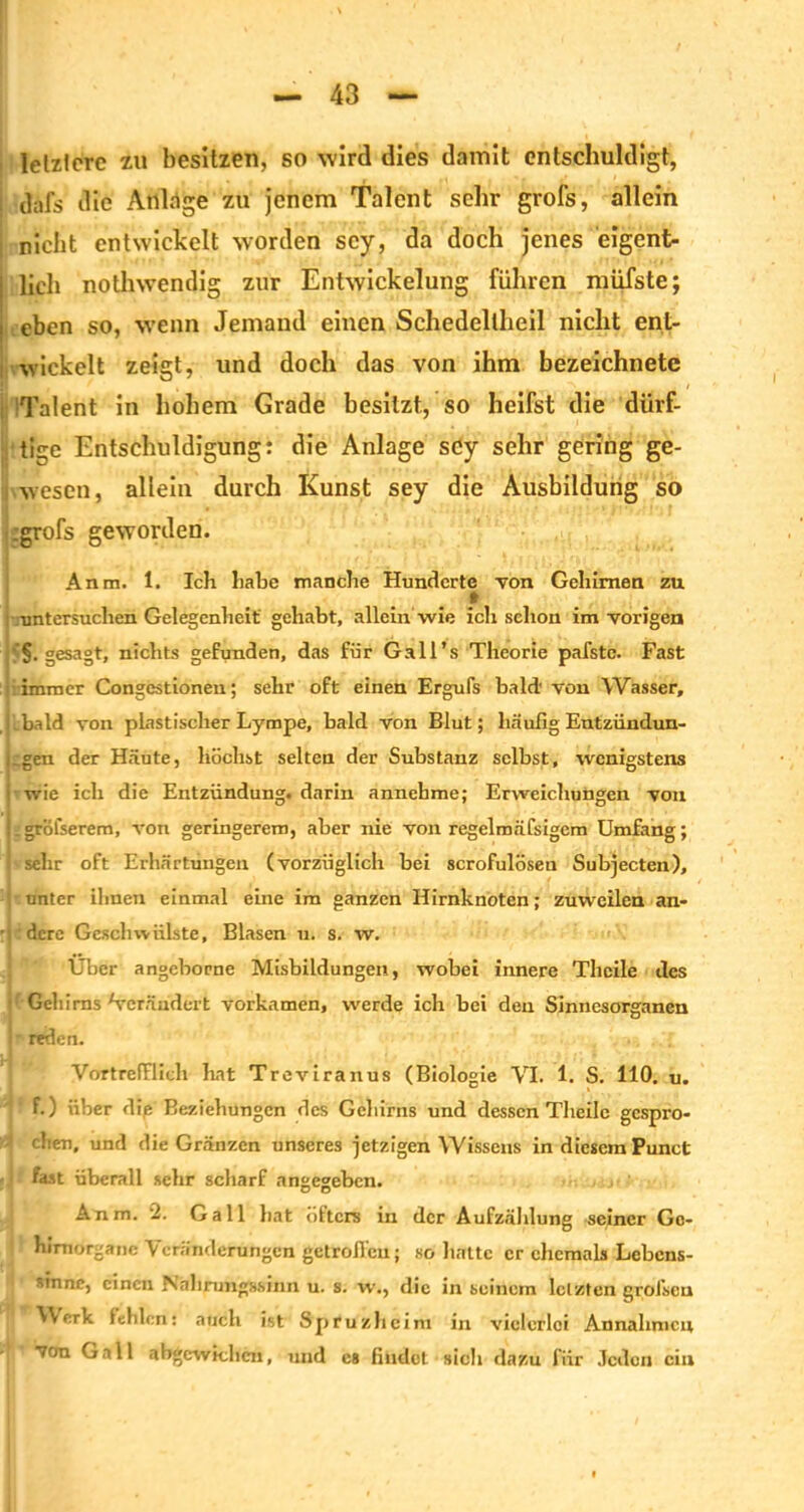 , letztere zu besitzen, so wird dies damit entschuldigt, dafs die Anlage zu jenem Talent sehr grofs, allein ; nicht entwickelt worden scy, da doch jenes eigent- I lieh nothwendig zur Entwickelung führen müfste; i eben so, wenn Jemand einen Schedellheil nicht ent- wickelt zeigt, und doch das von ihm bezeichnete Talent in hohem Grade besitzt., so heifst die dürf- tige Entschuldigung: die Anlage scy sehr gering ge- wesen, allein durch Kunst sey die Ausbildung so .grofs geworden. Anm. 1. Ich habe manche Hunderte von Gehirnen zu I . » untersuchen Gelegenheit gehabt, allein wie ich schon im vorigen gesagt, nichts gefunden, das für Gall’s Theorie pafstc. Fast immer Congestionen; sehr oft einen Ergufs bald’ von Wasser, bald von plastischer Lympe, bald von Blut; häufig Entzündun- gen der Häute, höchst selten der Substanz selbst, wenigstens i wie ich die Entzündung, darin annehme; Erweichungen von .gröfserem, von geringerem, aber nie von regelmäfsigem Umfang; sehr oft Erhärtungen (vorzüglich bei scrofulöseu Subjecten), unter ihnen einmal eine im ganzen Hirnknoten; zuweilen an- ■ dere Geschwülste, Blasen u. s. w. Uber angeborne Misbildungen, wobei innere Thcile des Gehirns Verändert vorkamen, werde ich bei den Sinnesorganen i • reden. Vortrefflich bat Treviranus (Biologie VI. 1. S. HO. u. f.) über die Beziehungen des Gehirns und dessen Tlieilc gespro- chen, und die Gränzen unseres jetzigen Wissens in diesem Punct fast überall sehr scharf angegeben. Anm. 2. Gail bat öfters in der Aufzählung seiner Gc- I hirnorgane Veränderungen getroffen; so batte er ehemals Lebens- sinne, einen Nabmngs.sinn u. s. w., die in seinem letzten grofscu Werk fehlen: auch ist Spruzlieim in vielerlei Annahmen von Gail abgcwidicn, und es findet sich dazu für Jeden ein