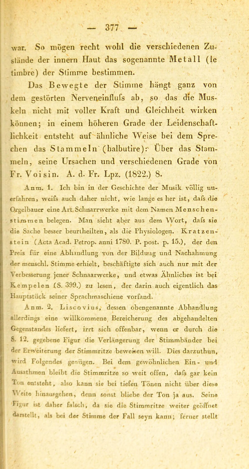 war. So mögen recht wohl die verschiedenen Zu- stände der innern Haut das sogenannte Metall (le timbre) der Stimme bestimmen. Das Bewegte der Stimme hängt ganz von dem gestörten Nerveneinflufs ab, so das die Mus- keln nicht mit voller Kraft und Gleichheit wirken können; in einem höheren Grade der Leidenschaft- lichkeit entsteht auf ähnliche Weise bei dem Spre- chen das Stammeln (halbutire):' Über das Stam- meln, seine Ursachen und verschiedenen Grade von Fr. Voisin. A. d. Fr. Lpz. (1822.) 8. Anm, 1. Ich bin in der Geschichte der Musik völlig un- erfahren, weifs auch daher nicht, wie lange es her ist, dafs die Orgelbauer eine Art,Schnarrwerke mit dem Namen Menschen- t # 1 stimmen belegen. Man sieht aber aus dem Wort, dafs sio die Sache besser beurtheilten, als die Physiologen. Kratzen- stein (Acta Acad. Petrop. anni 17S0. P. post. p. 15.), der den Preis für eine Abhandlung von der Bildung und Nachahmung der menschl. Stimme erhielt, beschäftigte sich auch nur mit der Verbesserung jener Schnaarwcrke, und etwas Ähnliches ist bei Kempelen IS. 399.) zu lesen, der darin auch eigentlich das Hauptstück seiner Sprachmaschiene vorfand. Anm. 2, Liscovius, dessen obengenannte Abhandlung allerdings eine willkommene Bereicherung des abgehandelten Gegenstandes liefert, irrt sich offenbar, wenn er durch die S. 12. gegebene Figur die Verlängerung der Stimmbänder bei der Erweiterung der Stimmritze beweisen will. Dies darzuthun, wird Folgendes genügen. Bei dem gewöhnlichen Ein- und Ausathmen bleibt die Stimmritze so weit offen, dafs gar kein Ton entsteht, also kann sie bei tiefen Tönen nicht über dieso Weite 1) innufgehen, denn sonst bliebe der Ton ja aus. Seine Figur ist daher falscl), da sie die Stimmritze weiter geöffnet darsteüt, als bei der Stimme der Fall scyn kann; ferner stellt