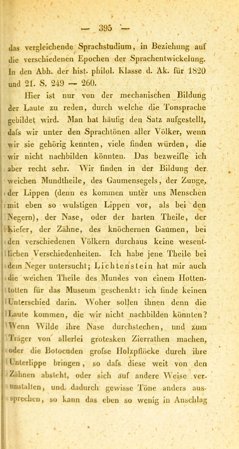 das vergleichende Sprachstudium, in Beziehung auf die verschiedenen Epochen der Sprachcntwickelung. ln den Abh. der hist, philol. Klasse d. Äk. für 1820 und 21. S. 249 — 260. Hier ist nur von der mechanischen Bildung der Laute zu reden, durch welche die Tonsprache gebildet wird. Man hat häufig den Satz aufgestellt, dafs w ir unter den Sprach tönen aller Völker, wenn wir sie gehörig kennten, viele finden würden, die wir nicht nachbilden könnten. Das bezweifle ich aber recht sehr. Wir finden in der Bildung der weichen Mundtheile, des Gaumensegels, der Zunge, der Lippen (denn es kommen unter uns Menschen mit eben so wulstigen Lippen vor, als bei den Negern), der Nase, oder der harten Theile, der Kiefer, der Zähne, des knöchernen Gaümen, bei den verschiedenen Völkern durchaus keine wesent- lichen Verschiedenheiten. Ich habe jene Theile bei dem Neger untersucht; Lichterislein hat mir auch : die weichen Theile des Mundes von einem Hotten- i totlen für das Museum geschenkt: ich finde keinen Unterschied darin. Woher sollen ihnen denn die Laute kommen, die wir nicht nachbilden könnten? Wenn Wilde ihre Nase durchstechen, und zum : Träger von allerlei grotesken Zicrralhen machen, j oder die Botocuden grofse Ilolzpflücke durch ihre Unterlippe bringen, so dafs diese weit von den 1 Zähnen abstcht, oder sich auf andere Weise ver- unstallen, uncL dadurch gewisse Töne anders aus- sprechen , so kann das eben so wenig in Anschlag