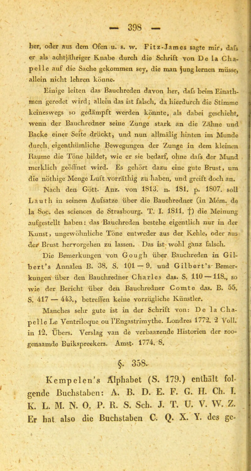 her, oder aus dem Ofen u. 8. w. Fitz-Jam cs sagte mir, daff er als achtjähriger Knabe durch die Schrift von De la Cha- pelle auf die Sache gekommen sey, die man jung lernen müsse, allein nicht lehren könne. Einige leiten das Bauchreden davon her, da£s beim Einath- racn geredet wird; allein das ist falsch, da hierdurch die Stimme keineswegs so gedämpft werden könnte, als dabei geschieht, wenn der Bauchredner seine Zunge stark an die Zähne und Backe einer Seite drückt, und nun allmälig hinten im Mundo durch, eigenthiimliche Bewegungen der Zunge in dem kleinen Raume die Töne bildet, wie er sie bedarf, ohne dafs der Mund merklich geöffnet wird. Es gehört dazu eine gute Brust, um die nöthige Menge Luft vorräthig zu haben, und greift doch an. Nach den Gött. Anz. von 1S13. n. 1S1. p. 1807. soll Lautlv in seinem Aufsatze über die Bauchredner (in Mem. de la Soc. des Sciences de Strasbourg. T. I. 1S11. 1) die Meinung aufgestcllt haben: das Bauchreden bestehe eigentlich nur in der Kunst, ungewöhnliche Töne entweder aus der Kehle, oder aus der Brust hervorgehen zu lassen. Das ist wohl gänz falsch. Die Bemerkungen von Gougli über Bauchreden in Gil- bert’s Annalen B. 38. S. 101 — 9. und Gilbort's' Bemer- kungen' über den Bauchredner Charles das. S. 110 —118,, so wie der Bericht über den Bauchredner Comte das. B. 55. S. 417 — 443., betreffen keine vorzügliche Künstler. Manches sehr gute ist in der Schrift von: Do la Cha- pcllc Le Ventriloque ou l’Engastrimythe. Londres 1772. 2 Voll, in i&. Übers. Verslag van de verbaazende Historien der zoo- genaamde Buikspreekers. Amst- 17/4. 8, §. 358. Kempelen’s Alphabet (S. 179.) enthält fol- gende Buchstaben: A. B. D. E. F. G. H. Ch. I. K. L. M. N. 0. P. R. S. Sch. J. T. U. V. W. Z. Er hat also die Buchstaben C. Q. X. Y. des gc-