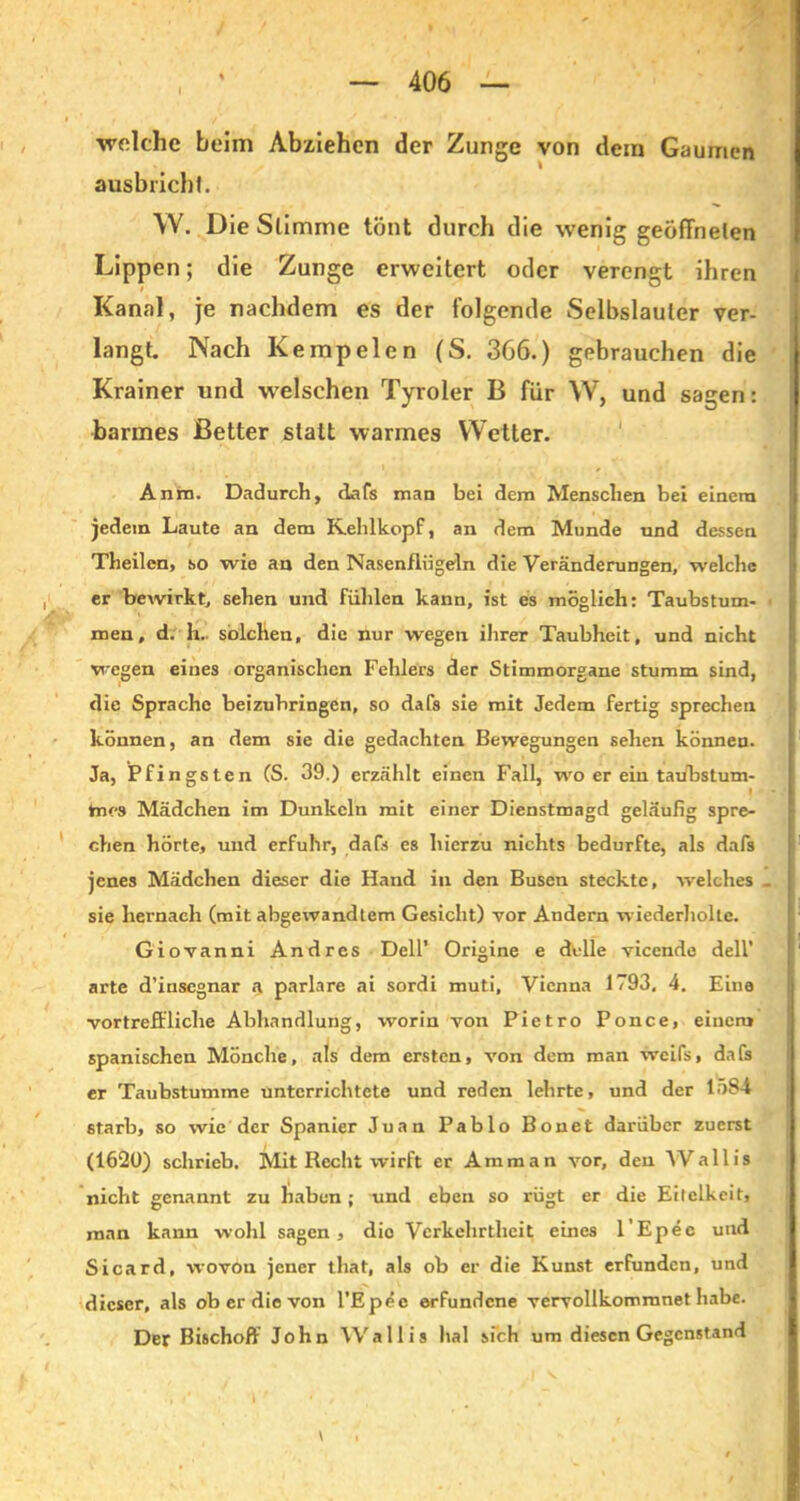 welche beim Abziehen der Zunge von dem Gaumen U I ausbrichl. W. Die Slimme tönt durch die wenig geöffneten Lippen; die Zunge erweitert oder verengt ihren Kanal, je nachdem es der folgende Selbslauler ver- langt. Nach Ke mp eien (S. 366.) gebrauchen die Krainer und welschen Tyroler B für \V, und sagen: barmes ßetter statt warmes Wetter. Anm. Dadurch, dafs man bei dem Menschen bei einem jedem Laute an dem Kehlkopf, an dem Munde und dessen Theilen, so wie an den Nasenflügeln die Veränderungen, welche er bewirkt, sehen und fühlen kann, ist es möglich: Taubstum- men, d. h.. solchen, die nur wegen ihrer Taubheit, und nicht wegen eines organischen Fehlers der Stimmorgane stumm sind, die Sprache beizuhringen, so dafs sie mit Jedem fertig sprechen können, an dem sie die gedachten Bewegungen sehen können. Ja, Pfingsten CS. 39.) erzählt einen Fall, wo er ein taübstum- | hies Mädchen im Dunkeln mit einer Dienstmagd geläufig spre- chen hörte, und erfuhr, dafs es hierzu nichts bedurfte, als dafs jenes Mädchen dieser die Hand in den Busen steckte, vre Ich es sie hernach (mit abgewandtem Gesicht) vor Andern wiederholte. Giovanni Andres Dell’ Origine e delle vicende deli’ arte d’insegnar a parlare ai sordi muti, Vienna 1793. 4. Eine vortreffliche Abhandlung, worin von Pietro Ponce, einem spanischen Mönche, als dem ersten, von dem man weifs, dafs er Taubstumme unterrichtete und reden lehrte, und der 1Ö84 6tarb, so wie der Spanier Juan Pablo Bonet darüber zuerst (1620) schrieb. Mit Recht wirft er Amman vor, den Wallis nicht genannt zu haben ; und eben so rügt er die Eitelkeit, man kann wohl sagen, die Verkehrtheit eines l’Epec und Sicard, wovon jener that, als ob er die Kunst erfunden, und dieser, als ob er die von l’Epee erfundene vervollkommnet habe. Der Bischoff John Wallis hal sich um diesen Gegenstand \