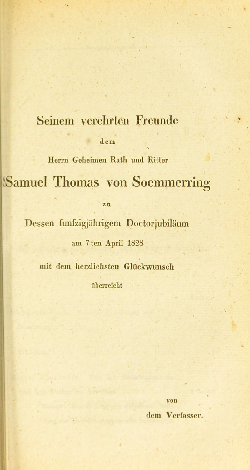 Seinem verehrten Freunde dem \ Herrn Geheimen Rath und Ritter JSamuel Thomas von Soemmerring zn Dessen fünfzigjährigem Doctorjubiläum am 7tcn April 1828 i \ mit dem herzlichsten Glückwunsch überreicht von dem Verfasser.