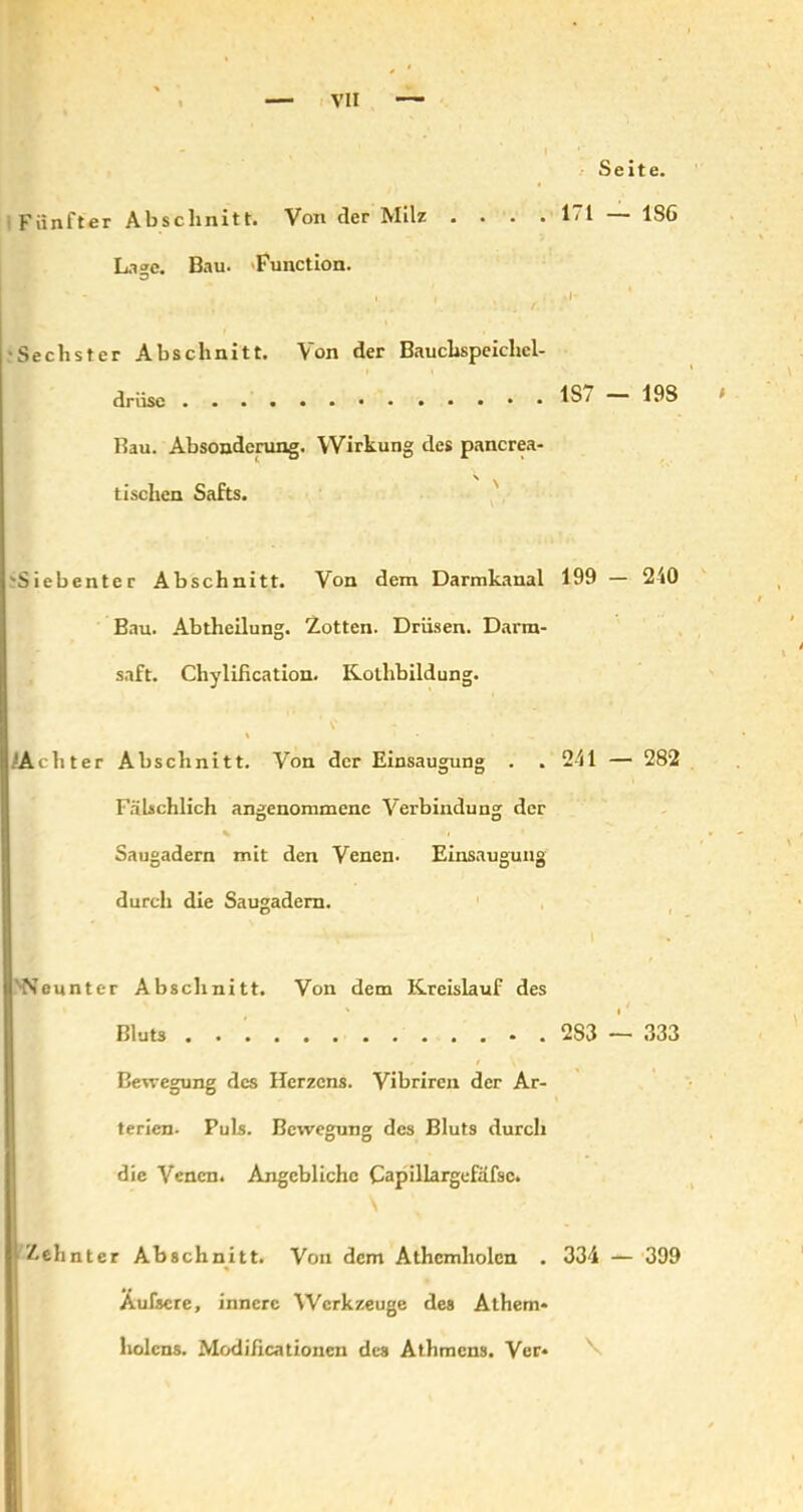 Seite. Fünfter Abschnitt. Von der Milz . . . . 171 — 1S6 Lage. Bau. -Function. ' - . I I , • •Sechster Abschnitt. Von der Bauchspeichel- drüse 1S7 — 19S Bau. Absonderung. Wirkung des pancrea- \ ^ tischen Safts. 'Siebenter Abschnitt. Von dem Darmkanal 199 — 210 Bau. Abtheilung. Zotten. Drüsen. Darm- saft. Chylification. Kotlibildung. 'Achter Abschnitt. Von der Einsaugung . . 241 — 282 Fälschlich angenommene Verbindung der * * i Saugadern mit den Venen- Einsaugung durch die Saugadem. ■Neunter Abschnitt. Von dem Kreislauf des ' ( Bluts 283 — 333 Bewegung des Herzens. Vibrircn der Ar- terien. Puls. Bewegung des Bluts durch die Venen. Angebliche Capillargefafsc. Zehnter Abschnitt. Von dem Athcmholen . 334 — 399 Äufsere, innere Werkzeuge des Athem- holcns. Modificationcn des Athmcns. Ver* \