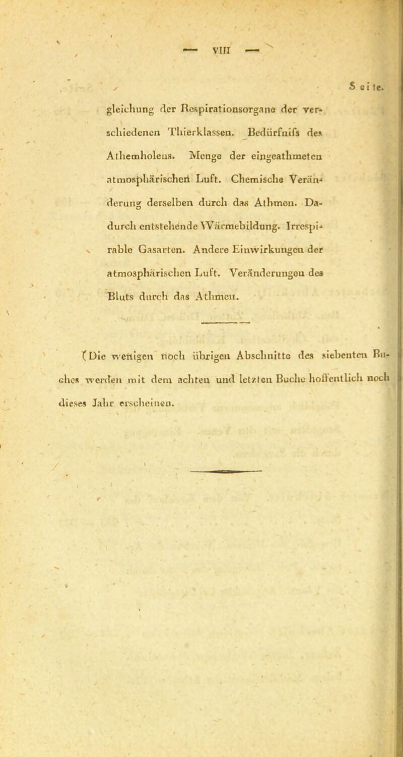 ✓ S e i !e. gleichung der Hespirationsorgano der ver* schiedenen Thierklassen. Bediirfnifs de* Athemholens. Menge der eingeathmeten atmosphärisched Luft. Chemische Veräiv* derung derselben durch das Athmen. Da- durch entstehende Wäcmebildung. Irrespi-* rable Gasarten. Andere Eimvirkungcu der atmosphärischen Luft. Veränderungen des “Bluts durch das Athmeil. C Die weftigen tiöch übrigen Abschnitte des siebenten Bu- che* werden mit dem achten und letzten Buche hoflentlich noch dieses Jahr erscheinen.