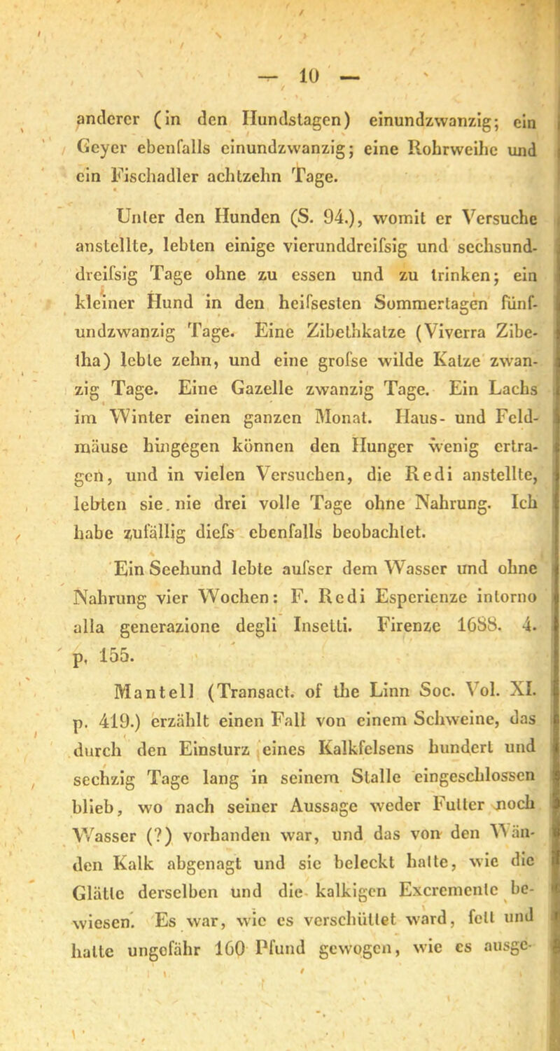 \ — 10 — anderer (in den Ilundstagen) einundzwanzig; ein Geyer ebenfalls einundzwanzig; eine P.ohrweihe und ein Fischadler achtzehn Tage. Unter den Hunden (S. 94.), womit er Versuche anstellte, lebten einige vierunddreifsig und sechsund- dreifsig Tage ohne zu essen und zu trinken; ein kleiner Hund in den heifsesten Sommertagen fünf- undzwanzig Tage. Eine Zibethkalze (Viverra Zibe- tha) lebte zehn, und eine grofse wilde Katze zwan- zig Tage. Eine Gazelle zwanzig Tage. Ein Lachs i ' im Winter einen ganzen Monat. Haus- und Feld- mäuse hingegen können den Hunger wenig ertra- gen, und in vielen Versuchen, die Redi anstellte, lebten sie. nie drei volle Tage ohne Nahrung. Ich habe zufällig diefs ebenfalls beobachtet. Ein Seehund lebte aufser dem Wasser und ohne Nahrung vier Wochen: F. Redi Esperienze inlorno alla generazione degli Insetti. Firenze 1088. 4. p, IoD. Mantell (Transact. of the Linn Soc. ol. XI. p. 419.) erzählt einen Fall von einem Schweine, das durch den Einsturz eines Kalkfelsens hundert und sechzig Tage lang in seinem Stalle eingeschlossen blieb, wo nach seiner Aussage weder Futter jioch Wasser (?) vorhanden war, und das von den Wän- den Kalk abgenagt und sic beleckt halte, wie die Glätte derselben und die kalkigen Excremenlc be- wiesen. Es war, wie es verschüttet ward, fett und halte ungefähr 160 Pfund gewogen, wie cs ausgc-