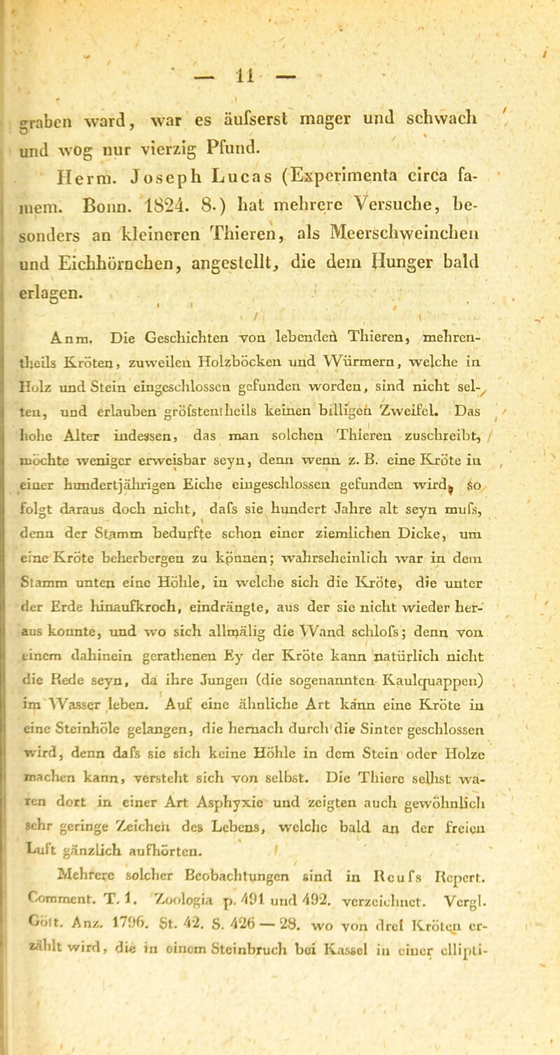 o-raben ward, war es äufserst mager und schwach s , > und wog nur vierzig Pfund. Herrn. Joseph Lucas (Experimenta circa fa- niem. Bonn. 1824. 8.) hat mehrere Versuche, be- sonders an kleineren Thieren, als Meerschweinchen und Eichhörnchen, angeslcllt, die dem Hunger bald erlagen. o .1 / >• , i ... Anm, Die Geschichten von lohenden Thieren, mehren- theils Kröten, zuweilen Holzböcken und Würmern, welche in Holz und Stein eingeschlossen gefunden worden, sind nicht sei-. teu, und erlauben gröfstenilicils keinen billigen Zweifel. Das hohe Alter indessen, das man solchen Thieren zuschreibt, / möchte weniger erweisbar seyn, denn wenn z. B. eine Kröte in einer hundertjährigen Eiche eingeschlossen gefunden wird^ So folgt daraus doch nicht, dafs sie hundert Jahre alt seyn mufs, denn der Stamm bedurfte schon einer ziemlichen Dicke, um eine Kröte beherbergen zu kpnnen; wahrscheinlich war in dem Stamm unten eine Höhle, in welche sich die Kröte, die unter der Erde hinaufkroch, eindrängte, aus der sie nicht wieder her- aus konnte, und wo sich allmälig die Wand schlofs; denn von einem dahinein gerathenen Ey der Kröte kann natürlich nicht die Rede seyn, da ihre Jungen (die sogenannten Kaulquappen) im Wassqr leben. Auf eine ähnliche Art kann eine Kröte in eine Steinhöle gelangen, die hernach durch die Sinter geschlossen wird, denn dafs sic sicli keine Höhle in dem Stein oder Holze machen kann, verstellt sich von selbst. Die Tliiorc seihst wa- ren dort in einer Art Asphyxie und zeigten auch gewöhnlich sehr geringe Zeicheii des Lebens, welche bald an der freien Luft gänzlich aufhörten. t Mehrere solcher Beobachtungen sind in Rcufs Rcpcrt. Comment. T. 1. Zoologia p. 491 und 492. verzeichnet. Vcrgl. Gölt. Anz. 1706. St. 42. S. 426 — 28. wo von drei Kröten er- zählt wird, die in oinem Steinbruch hoi Kassel in einer ellipLi-