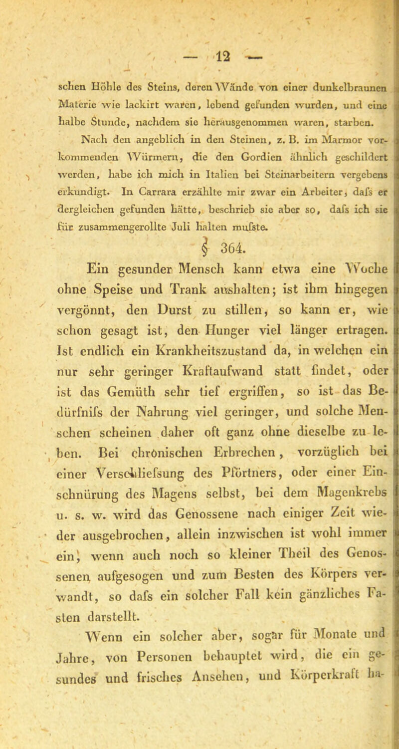 sehen Höhle des Steins, deren Wände von einer dunkelbraunen i Materie wie lackirt waren, lebend gefunden wurden, und eine i halbe Stunde, nachdem sie hcrausgenommen waren, starben. Nach den angeblich in den Steinen, z. B. im Marmor vor- J kommenden Würmern, die den Gordien ähnlich geschildert I werden, habe ich mich in Italien bei Steinarbeitern vergebens I erkundigt. In Carrara erzählte mir zwar ein Arbeiter, dafs er 1 dergleichen gefunden hätte, beschrieb sie aber so, dafs ich sie I für zusammengerollte Juli halten mußte. i 364. Ein gesunder Mensch kann etwa eine Woche 1 ohne Speise und Trank aushalten; ist ihm hingegen fl vergönnt, den Durst zu stillen, so kann er, wie ij schon gesagt ist, den Hunger viel länger ertragen, ij Ist endlich ein Krankheitszustand da, in welchen ein ■ nur sehr geringer Kraftaufwand statt findet, oder» ist das Gemüth sehr tief ergriffen, so ist das Be- | dürfnifs der Nahrung viel geringer, und solche Men- ■ sehen scheinen daher oft ganz ohne dieselbe zu le- fl ben. Bei chronischen Erbrechen, vorzüglich bei ■ einer Verscidiefsung des Pförtners, oder einer Ein- 1 schnürung des Magens selbst, bei dem Magenkrebs J u. s. w. wird das Genossene nach einiger Zeit wie- a der ausgebrochen, allein inzwischen ist wohl immer I ein^ wenn auch noch so kleiner Theil des Genos- I senen aufgesogen und zum Besten des Körpers ver- i wandt, so dafs ein solcher Fall kein gänzliches Fa- sten darstellt. Wenn ein solcher aber, sogar für Monate und | Jahre, von Personen behauptet wird, die ein ge- j sundes und frisches Ansehen, und Körpcrkrait ha- * t m