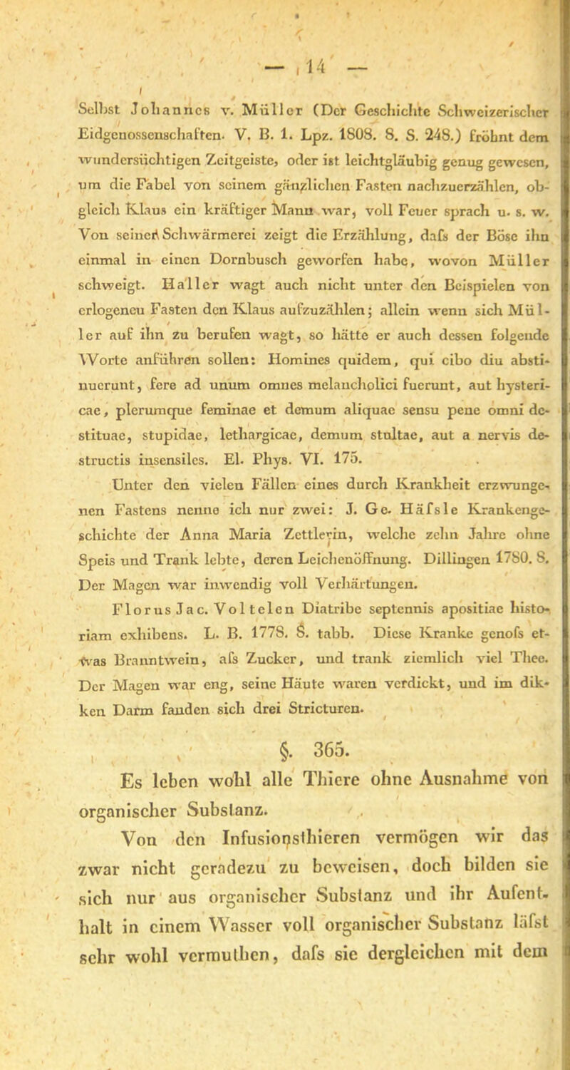 » - ,14 — I li 0 ■ Selbst Johannes v. Müller (Der Geschichte Schweizerischer Eidgenossenschaften- V, B. 1. Lpz. 1808. 8. S. 248.) fröbnt dem wundersüchtigen Zcitgeiste, oder ist leichtgläubig genug gewesen, um die Fabel von seinem gänzlichen Fasten nachzuerzählen, ob- gleich Klaus ein kräftiger Manu war, voll Feuer sprach u. s. w. Von seinert Schwärmerei zeigt die Erzählung, dafs der Böse ihn einmal in einen Dornbusch geworfen habe, wovon Müller schweigt. Haller wagt auch nicht unter den Beispielen von erlogeneu Fasten den Klaus aufzuzählen; allein wenn sich Mül- • t ler auf ihn zu berufen wagt, so hätte er auch dessen folgende Worte anführen sollen: Homines quidem, qui cibo diu absti* nuerunt, fere ad unum omnes melancholici fuerunt, aut hysteri- cae, plerumque feminae et demum aliquae sensu pene omni dc- stituae, stupidae, lethargicae, demum stnltae, aut a nervis de- structis insensilcs. El. Phys. VI. 175. Unter den vielen Fällen eines durch Krankheit erzwringe- nen Fastens nenne ich nur zwei: J. Ge. Häfsle Krankenge- schichte der Anna Maria Zctt ler in, welche zehn Jahre ohne , Speis und Trank lebte, deren Leichenöffnung. Dillingen 1780. S. Der Magen war inwendig voll Verhärtungen. Florus Jac. Voltelen Diatribe septennis apositiae histo- riam exhibens. L. B. 177S. 6. tabb. Diese Kranke genofs et- was Branntwein, afs Zucker, und trank ziemlich viel Theo. Der Magen war eng, seine Häute waren verdickt, und im dik- ken Darm fanden sich drei Stricturen. , ' §• 365. Es leben wohl alle Thiere ohne Ausnahme von organischer Substanz. Von den Infusiorjsthieren vermögen wir das zwar nicht geradezu zu beweisen, doch bilden sie sich nur aus organischer Substanz und ihr Aufent- halt in einem Wasser voll organischer Substanz liifst sehr wohl vermuthen, dafs sie dergleichen mit dem