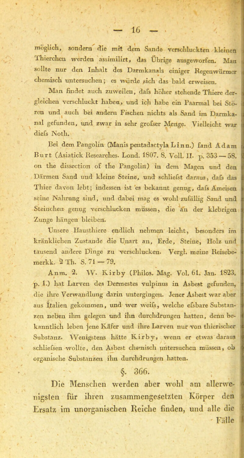 möglich, sondern die mit dem Sande verschluckten kleinen Thierchcn werden assimilirt, das Übrige ausgeworfen. Man i sollte nur den Inhalt des Darmkanals einiger Regenwürmer i chemisch untersuchen; cs würde sich das bald erweisen. Man findet auch zuweilen, dafs höher stehende Thierc der- i gleichen verschluckt haben, und ich habe ein Paarmal bei Stö- ren und auch bei andern Fischen nichts als Sand im Darmka- nal gefunden, und zwar in sehr grofscr Menge. Vielleicht war diefs Noth. Bei dem Pangolin (Manis pentadactyla Linn.) fand Adam Burt (Asiatick Researches. Lond. 1807. S. Voll. II. p. 353 — 58. on the dissection of the Pangolin) in dem Magen und den Därmen Sand und kleine Steine, und schliefst daraus, dafs das || Thier davon lebt; indessen ist es bekannt genug, dafs Ameisen seine Nahrung sind, und dabei mag es wohl zufällig Sand und Sternchen genug verschlucken müssen, die an der klebrigen Zunge hängen bleiben. Unsere Hausthierc endlich nehmen leicht, besonders im kränklichen Zustande die Unart an, Erde, Steine, Holz und tausend andere Dinge zu verschlucken. Vergl. meine Reisebe- merkk. 2 Th. S. 71 — 79. Anm. 2. W* Kirby (Philos. Mag. Vol. 61. Jan. 1S23. p. 1.) hat Larven des Dermestes vulpinus in Asbest gefunden, die ihre Verwandlung darin untergingen. Jener Asbest war aber aus Italien gekommen, und wer weife, welche efebare Substan- zen neben ihm gelegen und ihn durchdrungen hatten, denn be- kanntlich leben jene Käfer und ihre Larven nur von thierischer Substanz. Wenigstens hätte Kirby, wenn er etwas daraus schlicfeen wollte, den Asbest chemisch untersuchen müssen, ob I organische Substanzen ihn durchdrungen hatten. §. 366. Die Manschen werden aber wohl am allerwe- nigsten für ihren zusammengesetzten Körper den Ersatz im unorganischen Reiche finden, und alle die ' Fälle