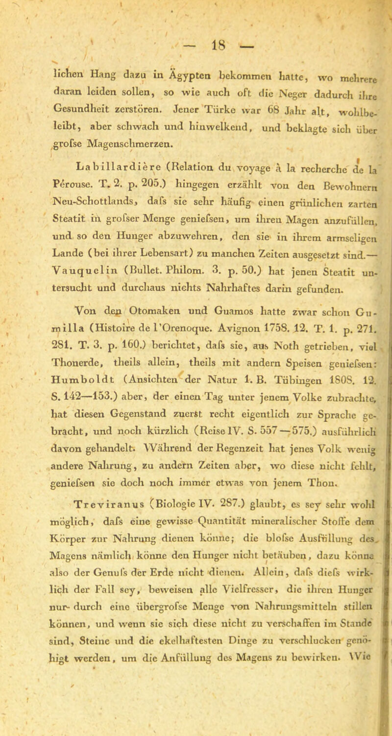 liehen Hang dazu in Ägypten bekommen halte, wo mehrere daran leiden sollen, so wie auch oft die Neger dadurch ihre Gesundheit zerstören. Jener Türke war 68 Jahr alt, wohlbe- leibt, aber schwach und hiuwelkend, und beklagte sich über grofse Magenschmerzen. Labillardiere (Relation du voyage ä la recherchc de la Perouse. T. 2. p. 205.) hingegen erzählt von den Bewohnern Neu-Schottlands, dafs sie sehr häufig einen grünlichen zarten Steatit in grofser Menge geniefsen, um ihren Magen anzufüllen, und so den Hunger abzuwehren, den sie- in ihrem armseligen Lande (bei ihrer Lebensart) zu manchen Zeiten ausgesetzt sind.— Vauquel in (Bullet. Philom. 3. p. 50.) hat jenen Steatit un- tersucht und durchaus nichts Nahrhaftes darin gefunden. Von den Otomaken und Guamos hatte zwar schon Gu- milla (Histoire de l’Orenoque. Avignon 1758. 12. T. 1. p. 271. 281. T. 3. p. 160.) berichtet, dafs sie, aus Noth getrieben, viel Thonerde, tlieils allein, theils mit andern Speisen geuiefsen: Humboldt (Ansichten der Natur 1. B. Tübingen 1S0S. 12. S. 142—153.) aber, der einen Tag unter jenem Volke zubrachte, hat diesen Gegenstand zuerst recht eigentlich zur Sprache ge- bracht, und noch kürzlich (Reise IV. S. 557 — 575.) ausführlich davon gehandelt. Während der Regenzeit hat jenes Volk wenig andere Nahrung, zu andern Zeiten aber, wo diese nicht fehlt, geniefsen sie doch noch immer etwas von jenem Thon. Treviranus (Biologie IV* 2S7.) glaubt, es sey sehr wohl möglich, dafs eine gewisse Quantität mineralischer Stoffe dem Körper zur Nahrung dienen könne; die blofse Ausfüllung des. Magens nämlich, könne den Hunger nicht betäuben, dazu könne also der Genul's der Erde nicht dienen. Allein, dafs diefs wirk- lich der Fall sey, beweisen alle Vielfrcsser, die ihren Hunger nur- durch eine übergrofse Menge von Nahrungsmitteln stillen können, und wenn sic sich diese nicht zu verschaffen im Stande sind, Steine und die ekelhaftesten Dinge zu verschlucken genö- higt werden, um die Anfüllung des Magens zu bewirken. Wie
