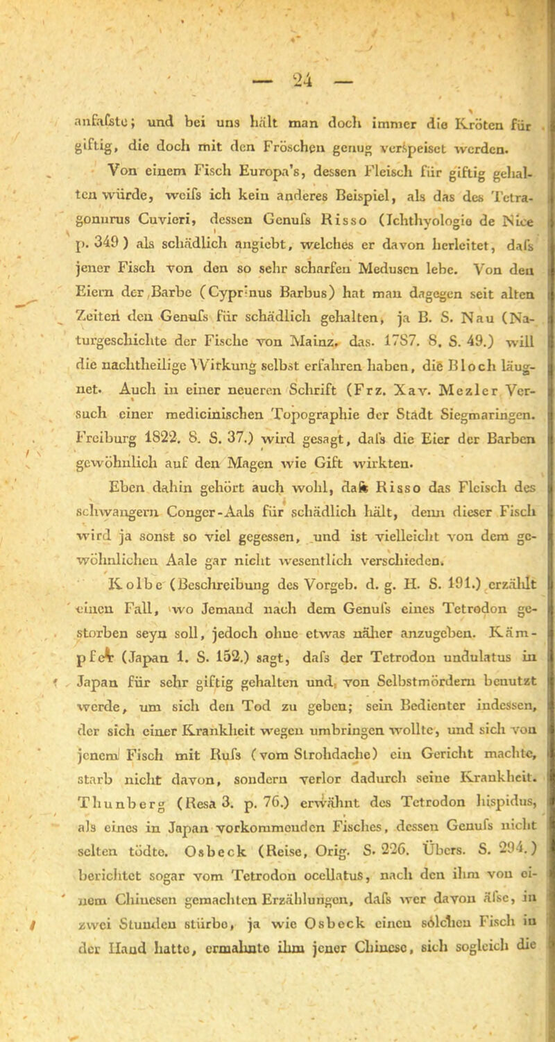 TT • *S •’ \ * - ' } \ — 24 — anfafstc; und bei uns hält man doch immer die Kröten für giftig, die doch mit den Fröschen genug verspeiset werden. Von einem Fisch Europa’s, dessen Fleisch für giftig gehal- ten würde, weifs ich kein anderes Beispiel, als das des Tetra« gonurus Cuvieri, dessen Genufs Risso (Ichthyologie de Nice p. 349 ) als schädlich nngiebt, welches er davon lierlcitet, dafs jener Fisch von den so sehr scharfen Medusen lebe. Von den Eiern der Barbe (CypFnus Barbus) hat man dagegen seit alten Zeiteii den Genufs für schädlich gehalten, ja B. S. Nau (Na- turgeschichte der Fische von Mainz, das. 17S7. S, S. 49.) will die nachtlieilige Wirkung selbst erfahren haben, die Bloch läug- net. Auch in einer neueren Schrift (Frz. Xav. Me zier Ver- such einer medicinischen Topographie der Stadt Siegmaringen. Freiburg 1822. 8. S. 37.) wird gesagt, dafs die Eier der Barben gewöhnlich auf den Magen wie Gift w'irkten. Eben dahin gehört auch wohl, da ft Risso das Fleisch des schwängern Congcr-Aals für schädlich hält, deim dieser Fisch wird ja sonst so viel gegessen, und ist vielleicht von dem ge- wöhnlichen Aale gar nicht wesentlich verschieden. Kolbe (Beschreibung des Vorgeb. d. g. H. S. 191.) erzählt einen Fall, wo Jemand nach dem Genufs eines Tetrodon ge- storben seyn soll, jedoch olmc etwas näher anzugeben. Käm- pfet (Japan 1. S. 132 .) sagt, daf3 der Tetrodon undulatus in Japan für sehr giftig gehalten und, von Selbstmördern benutzt werde, um sich den Tod zu geben; sein Bedienter indessen, der sich einer Krankheit wegen umbringen wollte, und sich von jcncml Fisch mit Rufs (vom Slrohdache) ein Gericht machte, starb nicht davon, sondern verlor dadurch seine Krankheit. Thunberg (Resa3. p. 7G.) erwähnt des Tetrodon hispidus, als eines in Japan vorkorumeuden Fisches, dessen Genufs nicht selten tüdte. Osbeck (Reise, Orig. S. 226. Übers. S. 294.) berichtet sogar vom Tetrodon ocellatus, nach den ihm von oi- nem Chinesen gemachten Erzählungen, dafs wer davon älse, in zwei Stuudeu stiirbo, ja wie Osbeck einen sülchen Fisch in der Hand hatte, ermahnte ihm jener Chinese, sich sogleich die