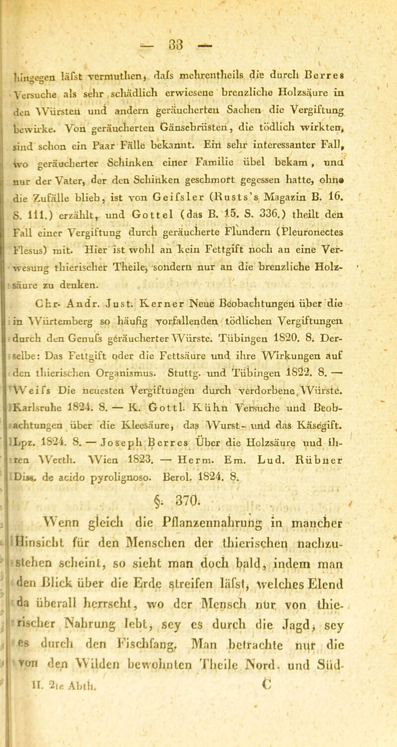 hingegen läfst vcrmuthenj dafs mchrcntlieils die durch Berre8 Versuche als sehr schädlich erwiesene brenzlicho Holzsäure in den Würsten und andern geräucherten Sachen die Vergiftung i bewirke. Von geräucherten Gänsebrüsten, die tödlich wirkten, sind schon ein Paar Fälle bekannt. Eixi sehr interessanter Fall, wo geräucherter Schinken einer Familie übel bekam, und Inur der Vater, der den Schinken geschmort gegessen hatte, ohne die Zufälle blieb, ist von Geifsler (Rusts’s Magazin B. 16. S. 111.) erzählt, und Gottei (das B. 15. S. 336.) theilt den Fall einer Vergiftung durch geräucherte Flundern (Pleuronectes Flesus) mit. Hier ist wohl an kein Fettgift noch an eine Ver- wesung tliierisclier Tlieile, sondern nur an die brenzliche Holz- : säure zu denken. Chr- Andr. Just. Kerner Neue Beobachtungen über die in Würtemberg so häufig vorfallenden tödlichen Vergiftungen durch den Genufs geräucherter Würste. Tübingen 1S20. S. Der- selbe: Das Fettgift oder die Fettsäure und ihre Wirkungen auf den thierischen Organismus. Stuttg. und Tübingen 1S22. 8. — ’Weifs Die neuesten Vergiftungen durch verdorbene,Würste. Karlsruhe 1S24. 8. — K. Gottl. Kühn Versuche und Beob- achtungen über die Kleesäure, das Wurst- und das Käsegift. ILpz. 1824. 8. — Joseph Berres Über die Holzsäure und ih- ren Werth. Wien 1823. — Herrn. Em. Lud. Rübner Diss, de acido pyrolignoso. Berol. 1824. 8. §; 370. , Wenn gleich die Pflanzennahrung in mancher Hinsicht für den Menschen der llticrischen nachzu- stehen scheint, so sieht man doch bald, indem man den Blick über die Erde streifen läfstj welches Elend da überall herrscht, wo der Mensch nür von thic- rischcr Nahrung lebt, scy cs durch die Jagd, scy es durch den Fischfang, Man betrachte mit die ' Von den Wilden bewohnten Thcile Nord, und Siid- II. 2te Abtli. C ...