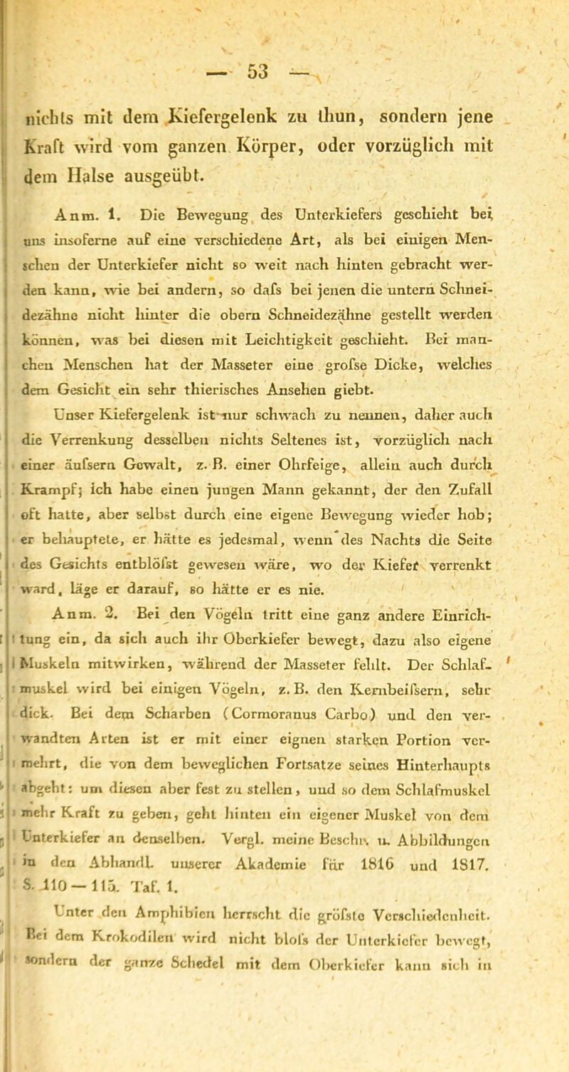 nichts mit dem Kiefergelenk zu thun, sondern jene Kraft wird vom ganzen Körper, oder vorzüglich mit ' dem Halse ausgeübt. Anm. 1. Die Bewegung des Unterkiefers geschieht bei uns insofeme auf eine verschiedene Art, als bei einigen Men- I sehen der Unterkiefer nicht so weit nach hinten gebracht wer- den kann, wie bei andern, so dafs bei jenen die untern Schnei- dezähne nicht hinter die obem Schneidezähne gestellt werden können, -was bei diesen mit Leichtigkeit geschieht. Bei man- chen Menschen hat der Masseter eine grofse Dicke, welches dem Gesicht ein sehr thierisches Ansehen giebt. Unser Kiefergelenk ist-nur schwach zu nennen, daher auch die Verrenkung desselben nichts Seltenes ist, vorzüglich nach einer äufsern Gewalt, z. B. einer Ohrfeige, allein auch durch . Krampf; ich habe einen jungen Mann gekannt, der den Zufall ! oft hatte, aber selbst durch eine eigene Bewegung wieder hob; 1 er behauptete, er hätte es jedesmal, wenn des Nachts die Seite i i des Gesichts entblöfst gewesen wäre, wo der Kiefef verrenkt I ward, läge er darauf, so hätte er es nie. Anm. 2. Bei den Vögeln tritt eine ganz andere Einrich- [j! tung ein, da sich auch ihr Oberkiefer bewegt, dazu also eigene i Muskeln mitwirken, während der Masseter fehlt. Der Schlaf- 1 Mmuskel wird bei einigen Vögeln, z. B. den Kernbeißern.; sehr i dick. Bei dem Scharben (Cormoranus Carbo) und den ver- > wandten Arten ist er mit einer eignen starken Portion ver- mehrt, die von dem beweglichen Fortsatz-e seines Hinterhaupts !,j abgeht: um diesen aber fest zu stellen, und so dem Schlafmuskel melir Kraft zu geben, geht hinten ein eigener Muskel von dem j! Unterkiefer an denselben. Vergl. meine Beschr. u. Abbildungen in den Abhandl. unserer Akademie für 1816 und 1817. '■ S. .110—11a. Taf. 1. Unter den Amphibien herrscht die gröfstc Verschiedenheit. Bei dem Krokodilen wird nicht blofs der Unterkiefer bewegt, 1 sondern der ganze Schedel mit dem Oberkiefer kann sieb in ,