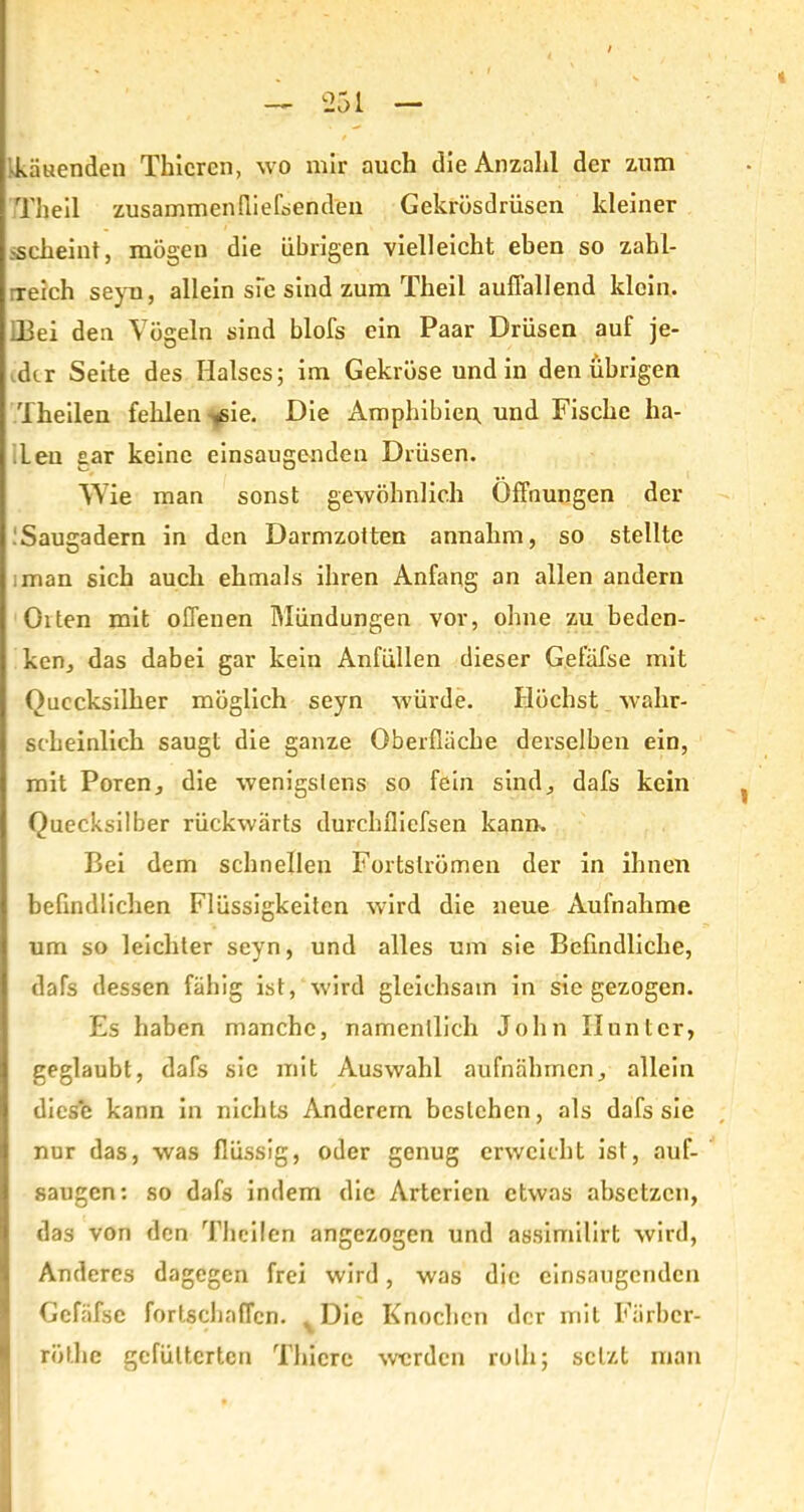 •kauenden Thicrcn, wo mir auch die Anzahl der zum Th eil zusammen fli eisen den Gekrüsdrüsen kleiner -scheint, mögen die übrigen vielleicht eben so zahl- reich seyu, allein sie sind zum Theil auffallend klein. !Bei den Vögeln sind blofs ein Paar Drüsen auf je- der Seite des Halses; im Gekröse und in den übrigen Theilen fehlen -^sie. Die Amphibien, und Fische ba- ff en gar keine einsaugenden Drüsen. Wie man sonst gewöhnlich Öffnungen der Saugadern in den Darmzotten annahm, so stellte man sich auch ehmals ihren Anfang an allen andern Olten mit offenen Mündungen vor, ohne zu beden- ken, das dabei gar kein Anfüllen dieser Gefäfse mit Quecksilber möglich seyn würde. Höchst wahr- scheinlich saugt die ganze Oberfläche derselben ein, mit Poren, die wenigstens so fein sind, dafs kein Quecksilber rückwärts durchfliefsen kann. Bei dem schnellen Fortslrömen der in ihnen befindlichen Flüssigkeiten wird die neue Aufnahme um so leichter seyn, und alles um sie Befindliche, dafs dessen fähig ist, wird gleichsam in sie gezogen. Es haben manche, namentlich John Hunter, geglaubt, dafs sie mit Auswahl aufnähmen, allein diese kann in nichts Anderem bestehen, als dafs sie nur das, was flüssig, oder genug erweicht ist, auf- saugen: so dafs indem die Arterien etwas absetzen, das von den Theilen angezogen und assimilirt wird, Anderes dagegen frei wird, was die einsaugenden Gefäfse fortschaffen. . Die Knochen der mit Färbcr- rüt.he gefütterten Tliicre werden rolli; setzt man