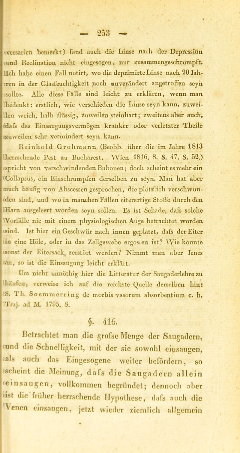 vcrsaricn bemerkt) fand auch die Linse nach der Depression und Kcclination nicht eingesogen, nur zusammengeschrumpft. Ich habe einen Fall notirt, wo die deprimirte Linse nach 20 Jah- ren in der Glasfeuchtigkeit noch unverändert angetroffen scyn sollte. Alle diese Fälle sind leicht zu erklären, wenn man bedenkt: erstlich, wie verschieden die Linse seyn kann, zuwei- len weich, halb flüssig, zuweilen steinhart; zweitens aber auch, dafs das Einsaugungsvermögen kranker odor verletzter Tlieile zuweilen sehr vermindert seyn kann. Rein hold Grob mann (Beobb. über die im Jahre IS 13 herrschende Pest zu Bucharest. Wien 1816. S. S. 47. S. 52.) spricht von verschwindenden Bubonen; doch scheint es mehr ein Collapsus, ein Einschrumpfen derselben zu seyn. Man hat aber auch häufig von Absccssen gesprochen, die plötzlich verschwun- t den sind, und wo in manchen Fällen eiterartige Stoffe durch den Harn ausgeleert worden seyn sollen. Es ist Schade, dafs solche Vorfälle nie mit einem physiologischen Auge betrachtet worden •sind. Ist hier ein Geschwür nach innen geplatzt, dafs der Eiter in eine Hole, oder in das Zellgewebe ergos:cn ist? Wie konnte -sonst der Eitersack zerstört werden? Nimmt man aber Jenes an, so ist die Einsaugung leicht erklärt. Um nicht unnöthig hier die Liltoratur der Saugadcrlehre zu häufen, verweise ich auf die reichste Quelle derselben hin: S. Th. Socmmcrring de morbis vasorum absorbentium c. b, Tmj. ad M. 1795. 8. §. 416. Betrachtet man die grofsc Menge der Saugadern, und die Schnelligkeit, mit der sic sowohl eipsaugen, als auch das Eingesogene weiter befördern, so •scheint die Meinung, dafs die Saugadern allein 'cinsaugen, vollkommen begründet; dennoch aber ist die früher herrschende Hypothese, dafs auch die \ enen einsaugen, jetzt wieder ziemlich allgemein .