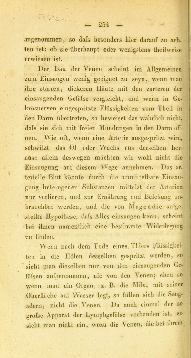 angenommen, so dafs besonders liier darauf zu ach- ten ist: ob sie überhaupt oder wenigstens theilweise erwiesen ist. Der Bau der Venen scheint im Allgemeinen i zum Einsaugen wenig geeignet zu seyn, wenn man ihre starren, dickeren Häute mit den zarteren der einsaugenden Gefäfse vergleicht, und wenn in Ge- krösnerven eingespritzte Flüssigkeiten zum Theil in den Darm übertreten, so beweiset das wahrlich nicht, dafs sie sich mit freien Mündungen in den Darm öff- nen. Wie oft, wenn eine Arterie ausgesprilzl wird, schwitzt das Öl oder Wachs aus derselben her- aus: allein deswegen möchten wir wohl nicht die Einsaugung auf diesem Wege annehmen. Das ar- terielle Blut könnte durch die unmittelbare Einsau- gung heterogener Substanzen mittelst der Arterien nur verlieren, und zur Ernährung und Belebung un- brauchbar werden, und die von Magen die aufgc- slellle Hypothese, dafs Alles einsaugen kann, scheint j bei ihnen namentlich eine bestimmte V idcrlcgung zu finden. Wenn nach dem Tode eines Thiers Flüssigkei- ten in die Ilölen desselben gespritzt werden, so sieht man dieselben nur von den einsaugenden Ge- fäfsen aufgenommen, nie von den Venen; eben so wenn man ein Organ, z. B. die Milz, mit seiner Oberfläche auf Wasser legt, so füllen sich die Saug- adern, nicht die Venen. Da auch einmal der so grofsc Apparat der Lymphgelafsc vorhanden ist, so sieht man nicht ein, wozu die Venen, die bei ihrem