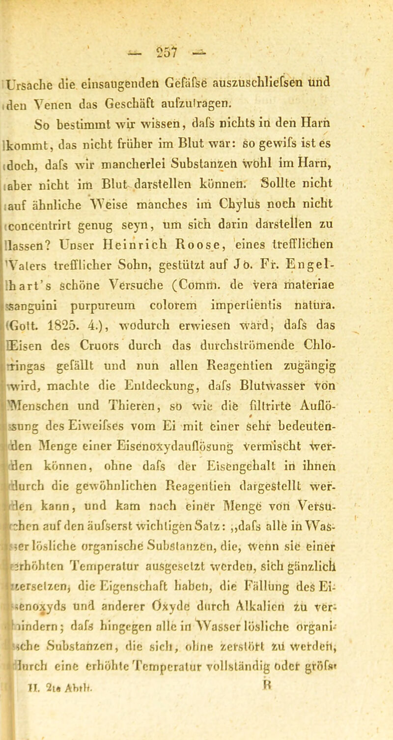 Ursache die einsaugendeu Gefäfse auszuschliefsen und ,den Venen das Geschäft aufzulragen. So bestimmt -wir wissen, dafs nichts in den Harn kommt, das nicht früher im Blut war: so gewifs ist es doch, dafs wir mancherlei Substanzen wohl im Harn, aber nicht im Blut darstellen können. Sollte nicht auf ähnliche Weise manches iin Cbylus noch nicht concentrirt genug seyn, um sich darin darslellen zu lassen? Unser Heinrich Roose, eines trefflichen Walers trefflicher Sohn, gestützt auf J6. Fr. Engel- hart’s schöne Versuche (Comm. de vera materiae sanguini purpureum colorem imperlientis natiira. (Gott. 1825. 4.), wodurch erwiesen ward, dafs das Eisen des Cruors durch das durchströmendc Chlo- -ringas gefällt und nun allen Reagentien zugängig wird, machte die Entdeckung, dafs Blutwasser von 'Menschen und Thieren, so wie die fillrirte Auflö- 4 •sung des Eiweifses vom Ei mit einer sehr bedeuten- den Menge einer EisenoXydauflösung Vermischt Wer- den können, ohne dafs der Eisengehalt in ihnen t'durch die gewöhnlichen Reagentien dargestellt wer- t/:len kann, und kam nach einer Menge von Versu- chen auf den äufserst wichtigen Salz: ,,dafs alle inWaS- i ;er lösliche organische Substanzen, die, Wenn sie einer if’rhöhten Temperatur ausgesclzt werden, sich gänzlich 1 versetzen, die Eigenschaft haben, die Fällung des Ei- senoxyds und anderer Oxyde durch Alkalien zu ver- hindern; dafs hingegen alle in Wasser lösliche organi- sche Substanzen, die sich, ohne zerstört zu wehleri, j lurch eine erhöhte Temperatur vollständig oder gröfs» II. 2t« Ab»H. B