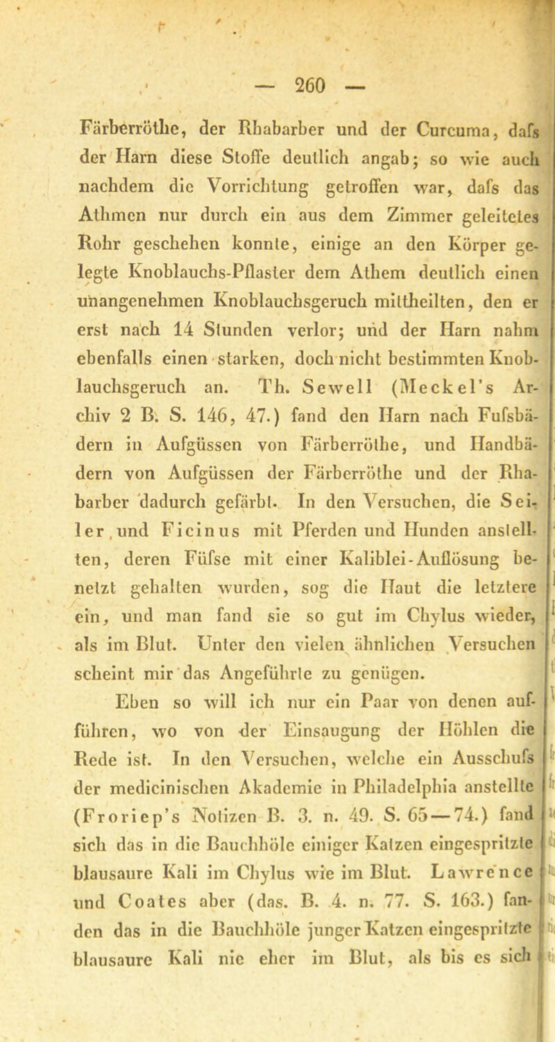 Färberröthe, der Rhabarber und der Curcuma, dafs der Harn diese Stoffe deutlich angab; so wie auch nachdem die Vorrichtung getroffen war, dafs das Athmcn nur durch ein aus dem Zimmer geleitetes Rohr geschehen konnte, einige an den Körper ge- legte Knoblauchs-Pflaster dem Athem deutlich einen unangenehmen Knoblaucksgeruch miltheilten, den er erst nach 14 Stunden verlor; und der Harn nahm ebenfalls einen starken, doch nicht bestimmten Knob- lauchsgeruch an. Th. Sewell (Meckel’s Ar- chiv 2 B. S. 146, 47.) fand den Harn nach Fufsbä- dern in Aufgüssen von Färberröthe, und Ilandbä- dern von Aufgüssen der Färberröthe und der Rha- barber dadurch gefärbt. In den Versuchen, die Sei- ler,und Ficinus mit Pferden und Hunden anslell- ten, deren Fiifse mit einer Kaliblei-Auflösung be- netzt gehalten wurden, sog die Haut die letztere ein, und man fand sie so gut im Chylus wieder, - als im Blut. Unter den vielen ähnlichen Versuchen scheint mir das Angeführte zu genügen. Eben so will ich nur ein Paar von denen auf- führen, wo von der Einsaugung der Höhlen die Rede ist. In den Versuchen, welche ein Ausschufs der medicinischen Akademie in Philadelphia anstelltc (Froriep’s Notizen B. 3. n. 49. S. 65 — 74.) fand sich das in die Bauchhöle einiger Kaizen eingespritzle blausaure Kali im Chylus wie im Blut. Lawrence f und Coat es aber (das. B. 4. n. 77. S. 163.) fan- h den das in die Bauchhöle junger Katzen eingespritzte blausaure Kali nie eher im Blut, als bis es sich i