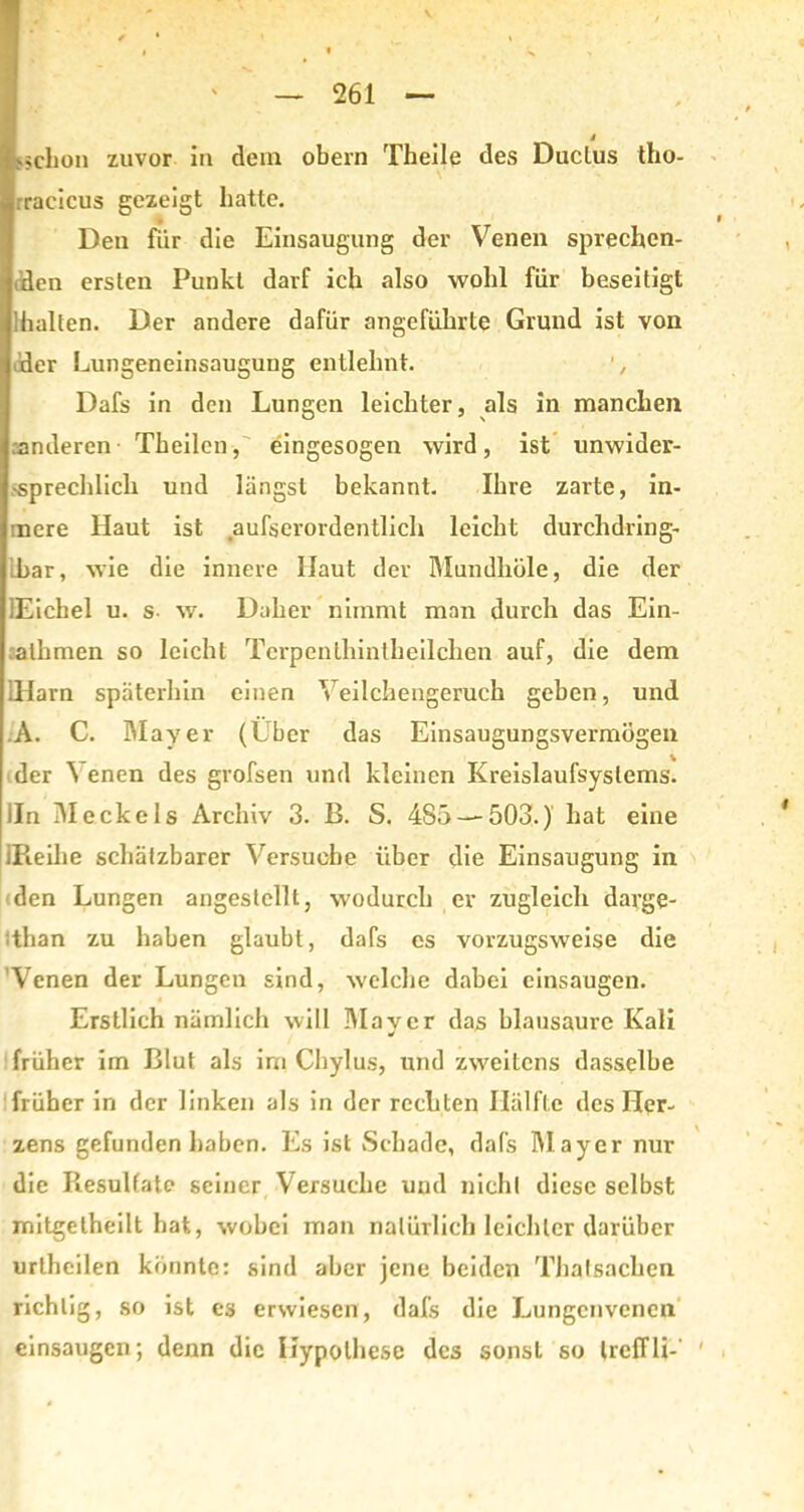 s •^clion zuvor in dem obern Theile des Duclus tho- rracicus gezeigt hatte. Den fiir die Einsaugung der Venen sprechen- den ersten Punkt darf ich also wohl für beseitigt Ihalten. Der andere dafür angeführte Grund ist von der Lungeneinsaugung entlehnt. ', Dafs in den Lungen leichter, als in manchen ränderen Theilcn, eingesogen wird, ist unwider- •sprechlich und längst bekannt. Ihre zarte, in- inere Haut ist aufserordentlich leicht durchdring- Lbar, wie die innere Haut der Mundhole, die der lEichel u. s w. Daher nimmt man durch das Ein- athmen so leicht Tcrpenthintkeilchen auf, die dem iHarn späterhin einen Veilchengerucb geben, und A. C. Mayer (Uber das Einsaugungsvermögen der ^ enen des grofsen und kleinen Kreislaufsystems, iln Meckels Archiv 3. B. S. 485 — 503.) hat eine iPieihe schätzbarer Versuche über die Einsaugung in den Lungen angeslcllt, wodurch er zugleich davge- than zu haben glaubt, dafs es vorzugsweise die Venen der Lungen sind, welche dabei einsaugen. Erstlich nämlich will Mayer das blausaure Kali früher im Blut als im Chylus, und zweitens dasselbe früher in der linken als in der rechten Hälfte des Her- zens gefunden haben. Es ist Schade, dafs Mayer nur die Resultate seiner Versuche und nicht diese selbst mitgetheilt hat, wobei man natürlich leichter darüber urthcilen könnte: sind aber jene beiden Thalsachen richtig, so ist es erwiesen, dafs die Lungenvenen einsaugen; denn die Hypothese des sonsL so IrelTli-