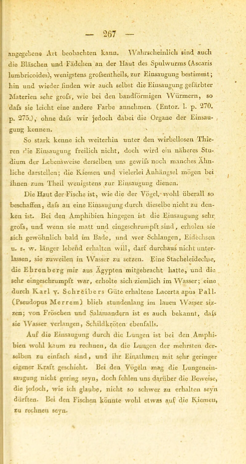 angegebene Art beobachten kann. Wahrscheinlich sind auch dio Bläschen und Fädchen an der Haut des Spulwurms (Ascaris lumbricoides), wenigstens grofsentheils, zur Einsaugung bestimmt; hin und wieder finden wir auch selbst die Einsaugung gefärbter Materien sehr grofs, wie bei den bandförmigen Würmern, so dafs sie leicht eine andere Farbe annclimen (Entoz. 1. p. 270. p. 275.),- ohne dafs wir jedoch dabei die Organe der Einsau- , gung kennen. ' So stark kenne ich weiterhin unter den wirbellosen Tliie- ren die Einsaugung freilich nicht, doch wird ein näheres Stu- dium der Lebensweise derselben uns gevvifs noch manches Ähn- liche darstellen; die Riemen und vielerlei Anhängsel mögen bei ihnen zum Theil wenigstens zur Einsaugung dienen. Die Haut der Fische ist, wie die der Vögel, wohl überall so beschaffen, dafs au eine Einsaugung durch dieselbe nicht zu den- ken ist. Bei den Amphibien hingegen ist die Einsaugung sehr grofs, und wenn sie matt und eingeschrumpft sind, erholen sie sich gewöhnlich bald im Bade, und wer Schlangen, Eidechsen u. s. w. länger lebend erhalten will, darf durchaus nicht unter- lassen, sie zuweilen in Wasser zu setzen. Eine Stacheleidech.se, M die Ehrenberg mir aus Ägypten mitgebracht hatte, und die sehr eingeschrumpft war, erholte sich ziemlich im Wasser; eine durch Karl y. Schreibers Güte erhaltene Lacerta apus Pall. (Pseudopus Mer rem) blieb stundenlang im lauen Wasser siz- zen; von Fröschen und Salamandern ist cs auch bekannt, dafs sie Wasser verlangen, Schildkröten ebenfalls. Auf die Einsaugung durch die Lungen ist bei den Amphi- bien wohl kaum zu rechnen, da die Lungen der mehrst.cn der- selben zu einfach sind, und ihr Einathmcn mit sehr geringer eigener Rraft geschieht. Bei den Vügöln mag die Lungenein- saugung nicht gering seyn, doch fehlen uns darüber die Beweise, die jedoch, wie ich glaube, nicht so schwer zu erhalten seyn dürften. Bei den Fischen könnte wohl etwas a,uf die Riemen, zu rechnen seyn.