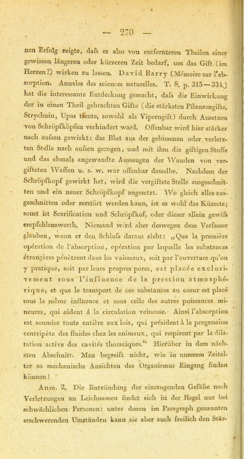 ncn Erfolg zeigte, dafs es also von entfernteren Thcilcn einer gewissen längeren oder kürzeren Zeit bedarf, um das Gift (im Herzen?} wirken zu lassen. David Barry (Memoire sur l*ab- sorption. Annales des Sciences naturelles. T. 8. p. 315 — 334.) hat die interessante Entdeckung gemacht, dafs die Einwirkung der in einen Theil gebrachten Gifte (die stärksten Pflanzengifte, Strychnin, Upas tiente, sowohl als Viperngift) durch Ansetzen von Schröpfköpfen verhindert ward. Offenbar wird hier stärker nach aufsen gewirkt: das Blut aus der gebissenen oder verletz- ten Stelle nach aufsen gezogen i und mit ihm die giftigen Stoffe und das elimal$ angewandte Aussaugen der Wunden von ver- gifteten Waffen u. s. w. war offenbar dasselbe. Nachdem der Schröpfkopf gewirkt hat, wird die vergiftete Stelle ausgeschnit- ten und ein neuer Schröpfkopf angesetzt. Wo gleich allesaus- geschnitten oder zerstört werden kann, ist es wohl das Küzeste; sonst ist Scarification und Schröpfkof, oder dieser allein gewifs empfehlenswerth. Niemand wird aber deswegen dem Verfasser glauben, wenn er den Schiulk daraus zieht: „Que la premiere Operation de l’absorption, Operation par la quelle les substances etrangeres penetrent dans les vaisseaux, soit par l’ouvcrture qu'on y pratique, soit par leurs propres pores, est placee exclusi- vement sous l’influence de la pression atmosphe- rique, et que le transport de ces substances au coeur est place sous la meme inüüence ct sous ccllo des autres puissances mi- neurcs, ejui aident ä la circulation veincuse. Ainsi l’absorption est soumise toüte entiere auxlois, qui prösident ä la progressiou centripetc des fluides chez les animaux, qui respirent par la dila- tation active des cavites thoraciques.c‘ Hierüber in dem näch- sten Abschnitt; Man begreift nicht, wie in unserem Zeital- ter so mechanische Ansichten des Organismus Eingang finden können! Anm. 2, Die Entzündung der cinsaugcnden Gefäfse nach Verletzungen an Leichnamen findet sich in der Regel nur bei schwächlichen Personen: unter denen im Paragraph genannten erschwerenden Umständen kann sie aber auch freilich den Stär-