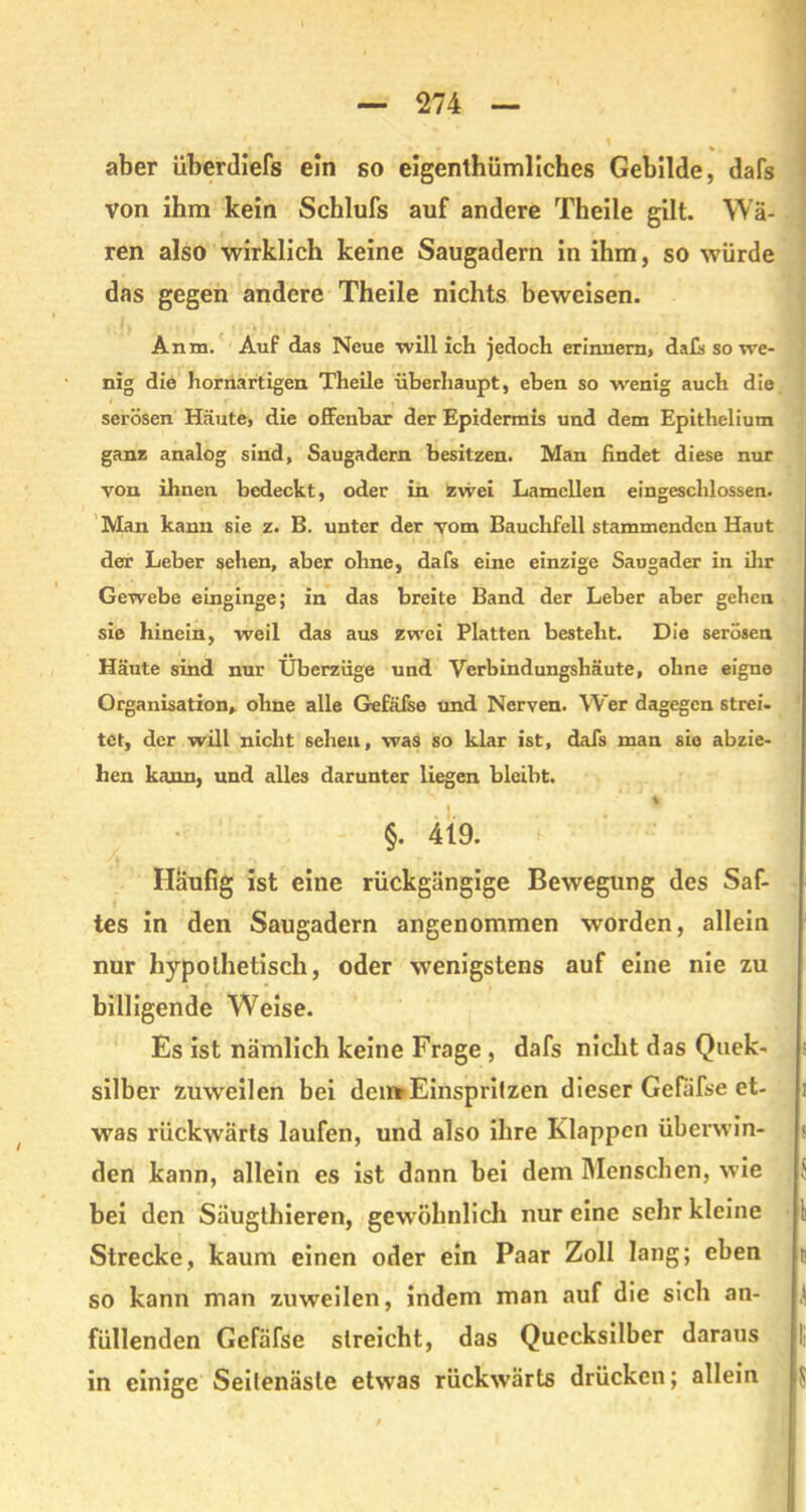 aber überdüefs ein so eigentümliches Gebilde, dafs von ihm kein Schlufs auf andere Theile gilt. Wä- ren also wirklich keine Saugadem in ihm, so würde das gegen andere Theile nichts beweisen. Anm. Auf das Neue will ich jedoch erinnern, dafs so we- nig die hornartigen Theile überhaupt, eben so wenig auch die serösen Häute, die offenbar der Epidermis und dem Epithelium ganz analog sind, Saugadern besitzen. Man findet diese nur von ihnen bedeckt, oder in zwei Lamellen eingeschlossen. Man kann sie z. B. unter der vom Bauchfell stammenden Haut der Leber sehen, aber ohne, dafs eine einzige Saugader in ihr Gewebe einginge; in das breite Band der Leber aber gehen sie hinein, weil das aus zwei Platten besteht. Die serösen Häute sind nur Überzüge und Verbindungshäute, ohne eigne Organisation, ohne alle Gefäfse und Nerven. Wer dagegen strei- tet, der will nicht sehen, was so klar ist, dafs man sie abzie- hen kann, und alles darunter liegen bleibt. % §. 419. Häufig ist eine rückgängige Bewegung des Saf- tes in den Saugadern angenommen worden, allein nur hypothetisch, oder wenigstens auf eine nie zu billigende Weise. Es ist nämlich keine Frage , dafs nicht das Qnek- silber zuweilen bei den*Einsprilzen dieser Gefäfse et- was rückwärts laufen, und also ihre Klappen überwin- den kann, allein es ist dann bei dem Menschen, wie bei den Säugthieren, gewöhnlich nur eine sehr kleine Strecke, kaum einen oder ein Paar Zoll lang; eben so kann man zuweilen, indem man auf die sich an- füllenden Gefäfse slreicht, das Quecksilber daraus in einige Seilenäsle etwas rückwärts drücken; allein