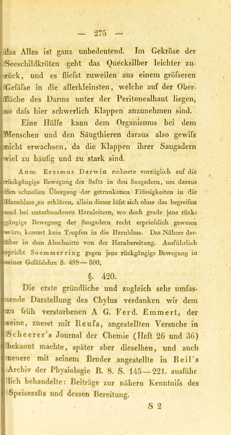 'Seeschildkröten geht das Quecksilber leichter zu- rück, und es fliefst zuweilen aus einem gröfseren Gefäfse in die allerkleinsten, welche auf der Ober- fläche des Darms unter der Peritonealhaut liegen, •so dafs hier schwerlich Klappen anzunehmen sind. \ Eine Hülfe kann dem Organismus hei dem 'Menschen und den Säugthieren daraus also gewifs rnicht erwachsen, da die Klappen ihrer Saugadern wiel zu häufig und zu stark sind. Anra. Erasmus Darwin rechnete vorzüglich auf diö rrückgängige Bewegung des Safts in den Saugadem, Um daraus den schnellen Übergang der getrunkenen Flüssigkeiten in die IHamblase ,zu erklären, allein dieser läfst sich ohne das begreifen •.und bei unterbundenen Harnleitern, wo doch grade jene rück- gängige Bewegung der Saugadern recht erpriefslich gewesen •wäre, kommt kein Tropfen in die Harnblase. Das Nähere dar- über in dem Abschnitte von der Harnbereitung. Ausführlich spricht Soemmerring gegen jene rückgängige Bewegung in «einer Gefafslehre S. 498— 500. §. 420, Die erste gründliche und zugleich sehr umfas- sende Darstellung des Chylus verdanken wir dem rzu früh verstorbenen A G. Ferd. Emmert* der seine, zuerst, mit Pieufs, angestellfen Versuche in 'S che er er’s Journal der Chemie (Heft 26 und 36) bekannt machte, später aber dieselben, und auch neuere mit seinem Bruder angestcllle in Reil’s Archiv der Physiologie B. 8. S. 145 — 221. ausführ lieh behandelte: Beiträge zur nähern Kcnntnifs des vSpeisesafls und dessen Bereitung, S 2