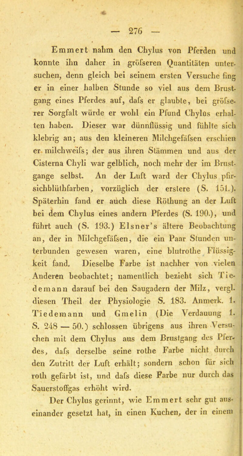 Emmert nahm den Chylus von Pferden und konnte ihn daher in gröfseren Quantitäten unter- suchen, denn gleich bei seinem ersten Versuche fing er in einer halben Stunde so viel aus dem Brust- gang eines Pferdes auf, dafs er glaubte, bei gröfse- rer Sorgfalt würde er wohl ein Pfund Chylus erhal- ten haben. Dieser war dünnflüssig und fühlte sich klebrig an; aus den kleineren Milchgefäfsen erschien er milchweifs; der aus ihren Stämmen und aus der Cisterna Chyli war gelblich, noch mehr der im Brust- gange selbst. An der Luft ward der Chylus pfir- sichblülhfarben, vorzüglich der erstere (S. 151.). Späterhin fand er auch diese Röthung an der Luft bei dem Chylus eines andern Pferdes (S. 190.), und führt auch (S. 193.) Elsner’s ältere Beobachtung an, der in Milchgefäfsen, die ein Paar Slunden un- terbunden gewesen waren, eine blutrothe Flüssig- keit fand. Dieselbe Farbe ist nachher von vielen Anderen beobachtet; namentlich bezieht sich Tie- demann darauf bei den Saugadern der Milz, vergl. diesen Theil der Physiologie S. 183. Anmerk. 1. T'iedemann und Gmelin (Die Verdauung 1. S. 248 — 50.) schlossen übrigens aus ihren Versu- chen mit dem Chylus aus dem ßrusfgang des Pfer- des, dafs derselbe seine rothe Farbe nicht durch den Zutritt der Luft erhält; sondern schon für sich rolh gefärbt ist, und dafs diese Farbe nur durch das Sauerstoffgas erhöht wird. Der Chylus gerinnt, wTic Emmert sehr gut ans- | einander gesetzt hat, in einen Kuchen, der in einem