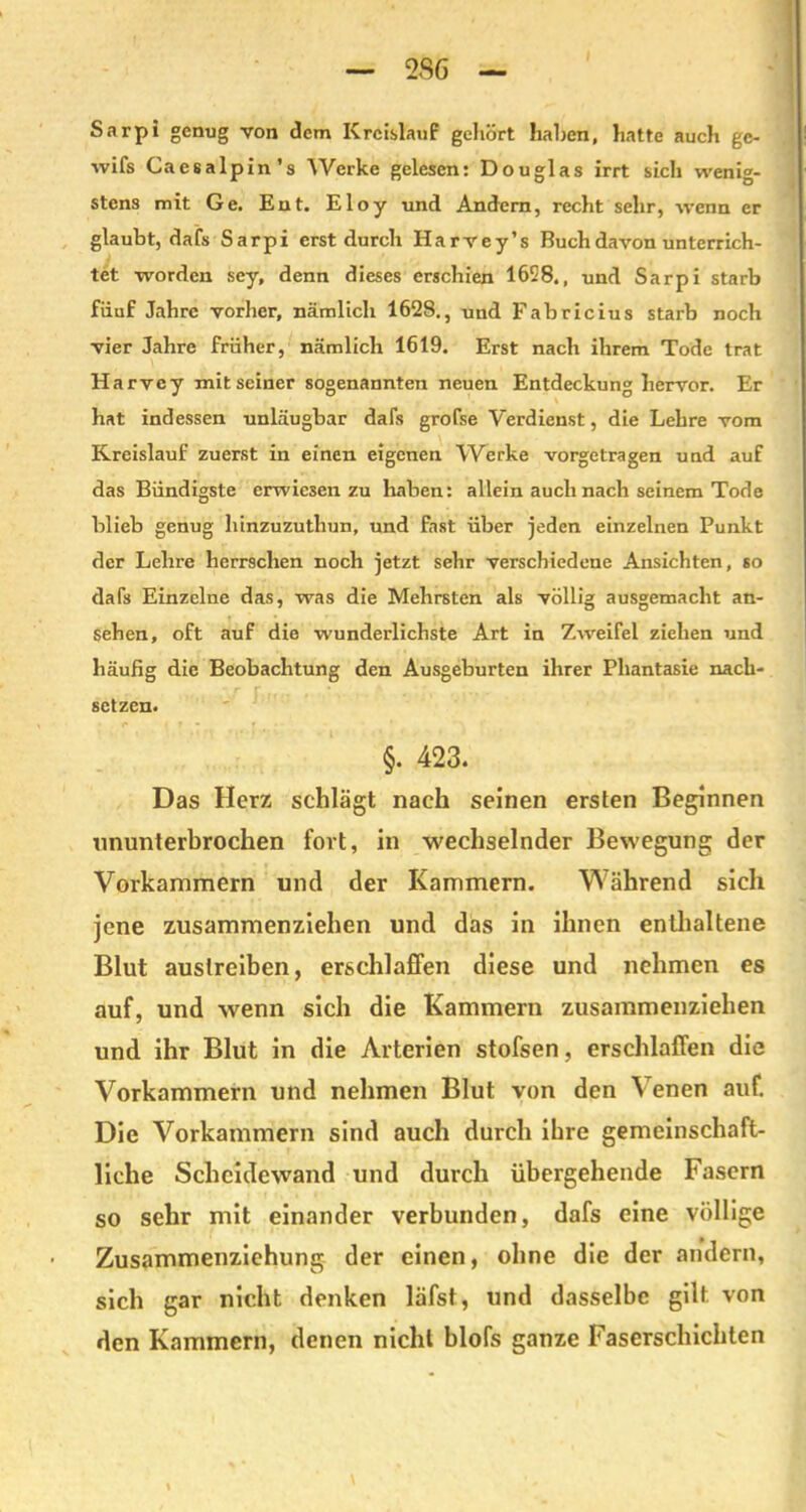 Sarpi genug von dem Kreislauf gehört haben, hatte auch ge- wifs Caesalpin’s Werke gelesen: Douglas irrt sicli wenig- stens mit Ge. Ent. Eloy und Andern, recht sehr, wenn er glaubt, dafs Sarpi erst durch Harvey’s Buch davon unterrich- tet worden sey, denn dieses erschien 1658., und Sarpi starb fiiuf Jahre vorher, nämlich 1628., und Fabricius starb noch vier Jahre früher, nämlich 1619. Erst nach ihrem Tode trat Harvey mit seiner sogenannten neuen Entdeckung hervor. Er hat indessen unläugbar dafs grofse Verdienst, die Lehre vom Kreislauf zuerst in einen eigenen Werke vorgetragen und auf das Bündigste erwiesen zu haben: allein auch nach seinem Tode blieb genug hinzuzuthun, und fast über jeden einzelnen Punkt der Lehre herrschen noch jetzt sehr verschiedene Ansichten, so dafs Einzelne das, was die Mehrsten als völlig ausgemacht an- Sehen, oft auf die wunderlichste Art in Zweifel ziehen und häufig die Beobachtung den Ausgeburten ihrer Phantasie nach-* setzen. §. 423. Das Herz schlägt nach seinen ersten Beginnen nnunterbrochen fort, in wechselnder Bewegung der Vorkammern und der Kammern. Während sich jene zusammenziehen und das in ihnen enthaltene Blut auslreiben, erschlaffen diese und nehmen es auf, und wenn sich die Kammern zusammenziehen und ihr Blut in die Arterien stofsen, erschlaffen die Vorkammern und nehmen Blut von den Venen auf. Die Vorkammern sind auch durch ihre gemeinschaft- liche Scheidewand und durch übergehende Fasern so sehr mit einander verbunden, dafs eine völlige Zusammenziehung der einen, ohne die der andern, sich gar nicht denken läfst, und dasselbe gilt von den Kammern, denen nicht blofs ganze Faserschichten