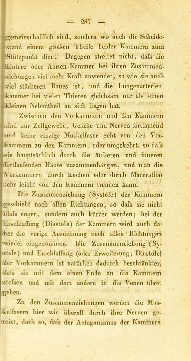 ' 1 ■ ■ — 287 — ' i ) gemeinschaftlich sind, sondern wo auch die Scheide- 1 % wand einem grofsen Theile beider Kammern zum Stützpunkt dient. Dagegen streitet nicht, dafs die filhintere oder Aorlen-Kammer bei ihren Zusammen- Kzziehungen viel mehr Kraft anwendet, so wie sie auch wie! stärkeren Baues ist, und die Lungenarlerien- •kammer bei vielen Thieren gleichsam nur als einen kleinen Nebentheil an sich liegen hat. Zwischen den Vorkammern und den Kammern ■sind nur Zellgewebe, Geläfse und Nerven fortlaufend nnd keine einzige Muskelfaser geht von den Vor- kammern zu den Kammern, oder umgekehrt, so dafs sie hauptsächlich durch die äufseren und inneren Iforllaufenden Häute Zusammenhängen, nnd man die Vorkammern durch Kochen oder durch Maceration sehr leicht von den Kammern trennen kann. Die Zusammenziehung (Systole) der Kammern geschieht nach allen Richtungen, so dafs sie nicht blofs enger, sondern auch kürzer werden; bei der Erschlaffung (Diastole) der Kammern wird auch da- her die vorige Ausdehnung nach allen' Richtungen wieder eingenommen. Die Zusammenziehung (Sy- stole) und Erschlaffung (oder Erweiterung, Diastole) der Vorkammern ist natürlich dadurch beschränkter, dafs sie mit dem einen Ende an die Kammern stofsen und mit dem andern in die Venen über- gehen. Zu den Zusammenziehungen werden die Mus- kelfasern hier wie überall durch ihre Nerven ge- Teizt, doch so, dafs der Antagonismus der Kammern