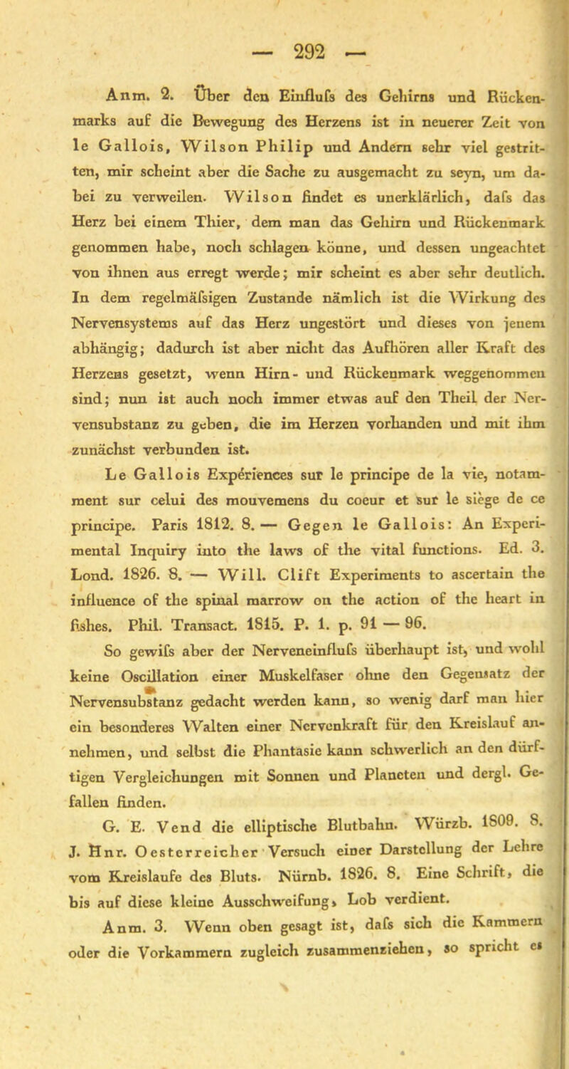 Anm. 2. Über den Einflufs des Gehirns und Rücken- marks auf die Bewegung des Herzens ist in neuerer Zeit von le Gallois, Wilson Philip und Andern sehr viel gestrit- ten, mir scheint aber die Sache zu ausgemacht zu seyn, um da- bei zu verweilen. Wilson findet es unerklärlich, dafs das Herz bei einem Thier, dem man das Gehirn und Rückenmark genommen habe, noch schlagen könne, und dessen ungeachtet von ihnen aus erregt werde; mir scheint es aber sehr deutlich. In dem regelmäfsigen Zustande nämlich ist die Wirkung des Nervensystems auf das Herz ungestört und dieses von jenem abhängig; dadurch ist aber nicht das Aufhören aller Kraft des Herzens gesetzt, wenn Hirn- und Rückenmark weggenommen sind; nun ist auch noch immer etwas auf den Theil der Ner- vensubstanz zu geben, die im Herzen vorhanden und mit ihm zunächst verbunden ist. Le Gallois Experiences sur le principe de la vie, notam- ment sur celui des mouvemens du coeur et sur le siege de ce principe. Paris 1812. 8.— Gegen le Gallois: An Experi- mental Inquiry into the laws of the vital functions. Ed. 3. Lond. 1826. 8. — Will. Clift Experiments to ascertain the influence of the spinal marrow on the action of the heart in fishes. Phil. Transact. 1815. P. 1. p. 91 — 96. So gewifs aber der Nerveneinflufs überhaupt ist, und wohl keine Oscillation einer Muskelfaser ohne den Gegensatz der Nervensubstanz gedacht werden kann, so wenig darf man hier ein besonderes Walten einer Ncrvenkraft für den Kreislauf an- nehmen, und selbst die Phantasie kann schwerlich an den dürf- tigen Vergleichungen mit Sonnen und Planeten und dergl. Ge- fallen finden. G. E. Vend die elliptische Blutbahn. Würzb. 1S09. S. J. Hnr. Oester reicher Versuch einer Darstellung der Lcbre vom Kreisläufe des Bluts. Nürnb. 1826. 8. Eine Schrift, die bis auf diese kleine Ausschweifung» Lob verdient. Anm. 3. Wenn oben gesagt ist, dafs sich die Kammern oder die Vorkammern zugleich zusammenziehen, so spricht c» N